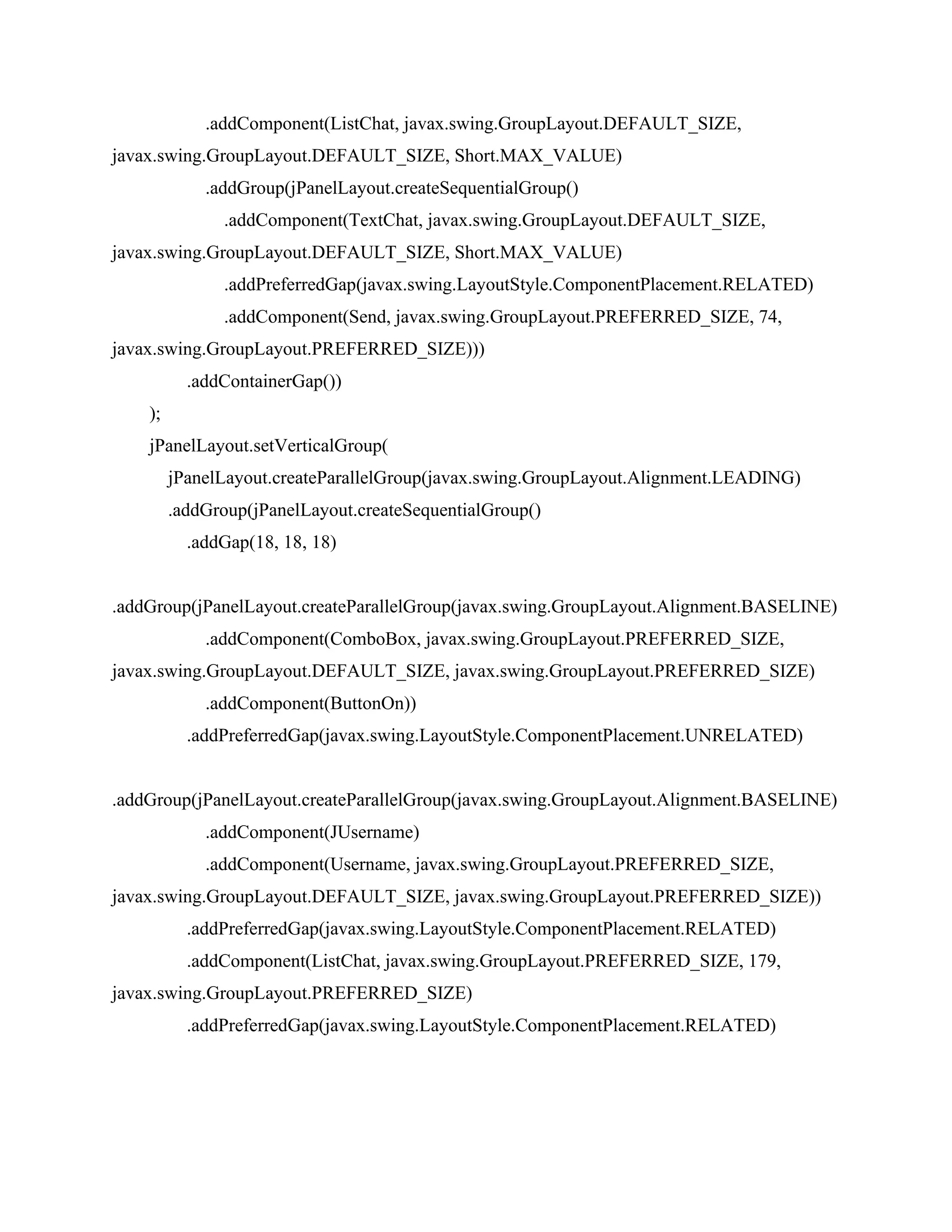 .addComponent(ListChat, javax.swing.GroupLayout.DEFAULT_SIZE,
javax.swing.GroupLayout.DEFAULT_SIZE, Short.MAX_VALUE)
.addGroup(jPanelLayout.createSequentialGroup()
.addComponent(TextChat, javax.swing.GroupLayout.DEFAULT_SIZE,
javax.swing.GroupLayout.DEFAULT_SIZE, Short.MAX_VALUE)
.addPreferredGap(javax.swing.LayoutStyle.ComponentPlacement.RELATED)
.addComponent(Send, javax.swing.GroupLayout.PREFERRED_SIZE, 74,
javax.swing.GroupLayout.PREFERRED_SIZE)))
.addContainerGap())
);
jPanelLayout.setVerticalGroup(
jPanelLayout.createParallelGroup(javax.swing.GroupLayout.Alignment.LEADING)
.addGroup(jPanelLayout.createSequentialGroup()
.addGap(18, 18, 18)
.addGroup(jPanelLayout.createParallelGroup(javax.swing.GroupLayout.Alignment.BASELINE)
.addComponent(ComboBox, javax.swing.GroupLayout.PREFERRED_SIZE,
javax.swing.GroupLayout.DEFAULT_SIZE, javax.swing.GroupLayout.PREFERRED_SIZE)
.addComponent(ButtonOn))
.addPreferredGap(javax.swing.LayoutStyle.ComponentPlacement.UNRELATED)
.addGroup(jPanelLayout.createParallelGroup(javax.swing.GroupLayout.Alignment.BASELINE)
.addComponent(JUsername)
.addComponent(Username, javax.swing.GroupLayout.PREFERRED_SIZE,
javax.swing.GroupLayout.DEFAULT_SIZE, javax.swing.GroupLayout.PREFERRED_SIZE))
.addPreferredGap(javax.swing.LayoutStyle.ComponentPlacement.RELATED)
.addComponent(ListChat, javax.swing.GroupLayout.PREFERRED_SIZE, 179,
javax.swing.GroupLayout.PREFERRED_SIZE)
.addPreferredGap(javax.swing.LayoutStyle.ComponentPlacement.RELATED)
 