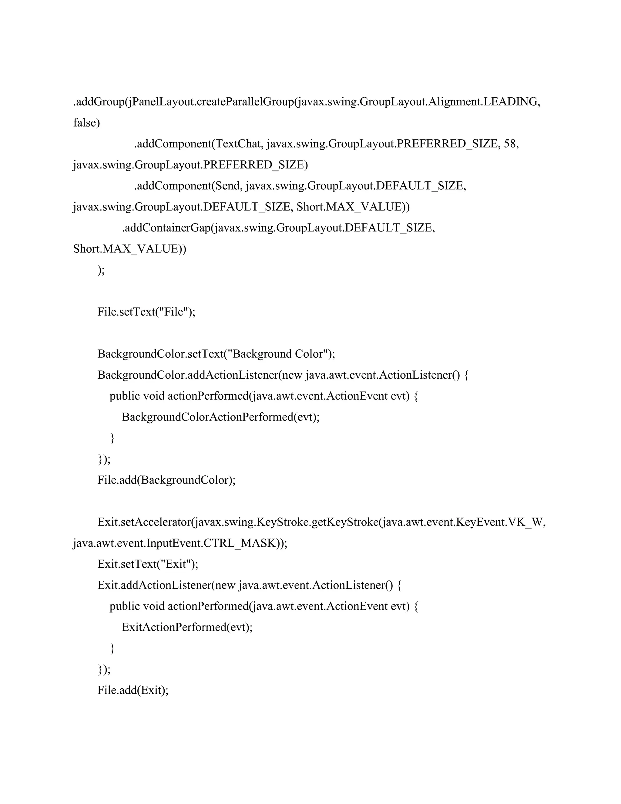 .addGroup(jPanelLayout.createParallelGroup(javax.swing.GroupLayout.Alignment.LEADING,
false)
.addComponent(TextChat, javax.swing.GroupLayout.PREFERRED_SIZE, 58,
javax.swing.GroupLayout.PREFERRED_SIZE)
.addComponent(Send, javax.swing.GroupLayout.DEFAULT_SIZE,
javax.swing.GroupLayout.DEFAULT_SIZE, Short.MAX_VALUE))
.addContainerGap(javax.swing.GroupLayout.DEFAULT_SIZE,
Short.MAX_VALUE))
);
File.setText("File");
BackgroundColor.setText("Background Color");
BackgroundColor.addActionListener(new java.awt.event.ActionListener() {
public void actionPerformed(java.awt.event.ActionEvent evt) {
BackgroundColorActionPerformed(evt);
}
});
File.add(BackgroundColor);
Exit.setAccelerator(javax.swing.KeyStroke.getKeyStroke(java.awt.event.KeyEvent.VK_W,
java.awt.event.InputEvent.CTRL_MASK));
Exit.setText("Exit");
Exit.addActionListener(new java.awt.event.ActionListener() {
public void actionPerformed(java.awt.event.ActionEvent evt) {
ExitActionPerformed(evt);
}
});
File.add(Exit);
 