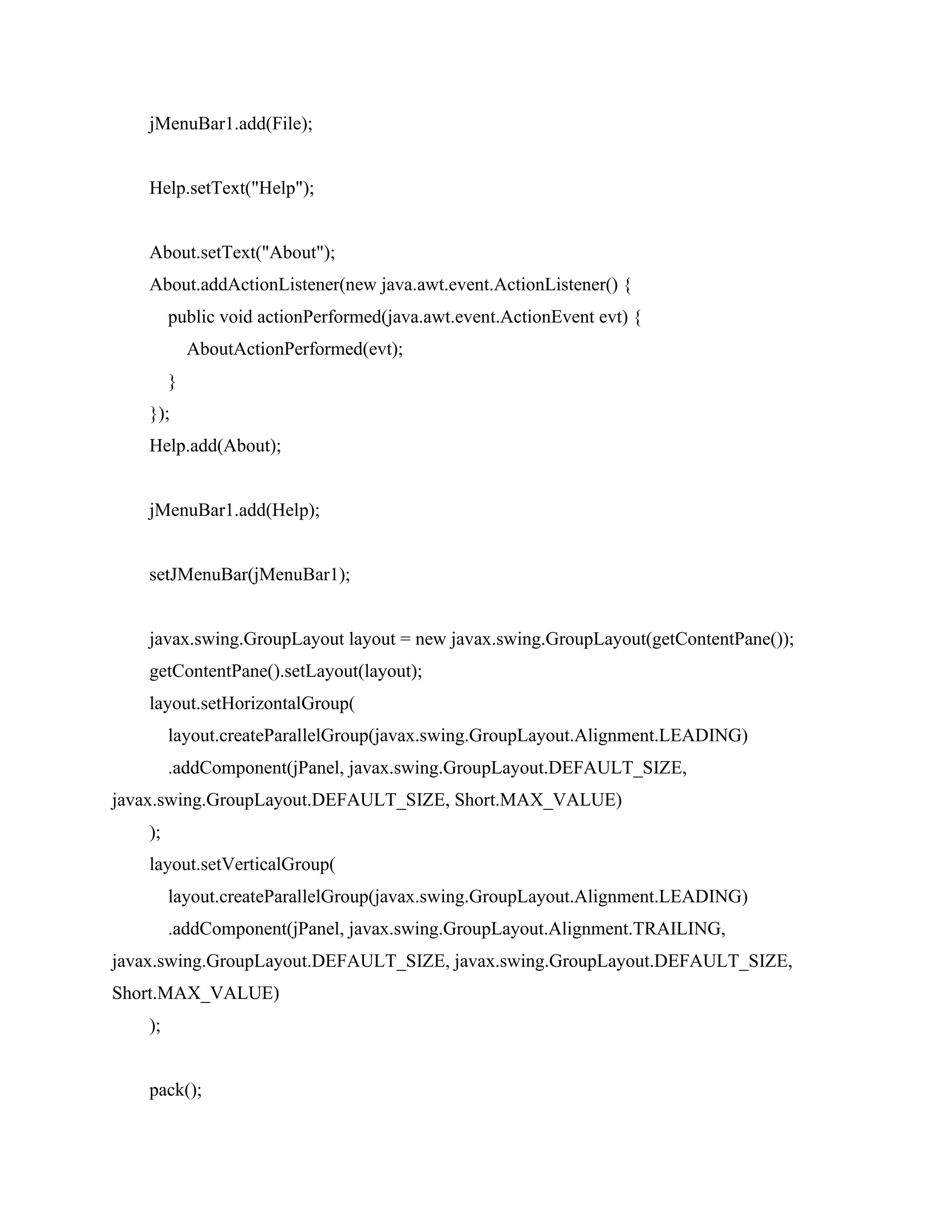 jMenuBar1.add(File);
Help.setText("Help");
About.setText("About");
About.addActionListener(new java.awt.event.ActionListener() {
public void actionPerformed(java.awt.event.ActionEvent evt) {
AboutActionPerformed(evt);
}
});
Help.add(About);
jMenuBar1.add(Help);
setJMenuBar(jMenuBar1);
javax.swing.GroupLayout layout = new javax.swing.GroupLayout(getContentPane());
getContentPane().setLayout(layout);
layout.setHorizontalGroup(
layout.createParallelGroup(javax.swing.GroupLayout.Alignment.LEADING)
.addComponent(jPanel, javax.swing.GroupLayout.DEFAULT_SIZE,
javax.swing.GroupLayout.DEFAULT_SIZE, Short.MAX_VALUE)
);
layout.setVerticalGroup(
layout.createParallelGroup(javax.swing.GroupLayout.Alignment.LEADING)
.addComponent(jPanel, javax.swing.GroupLayout.Alignment.TRAILING,
javax.swing.GroupLayout.DEFAULT_SIZE, javax.swing.GroupLayout.DEFAULT_SIZE,
Short.MAX_VALUE)
);
pack();
 