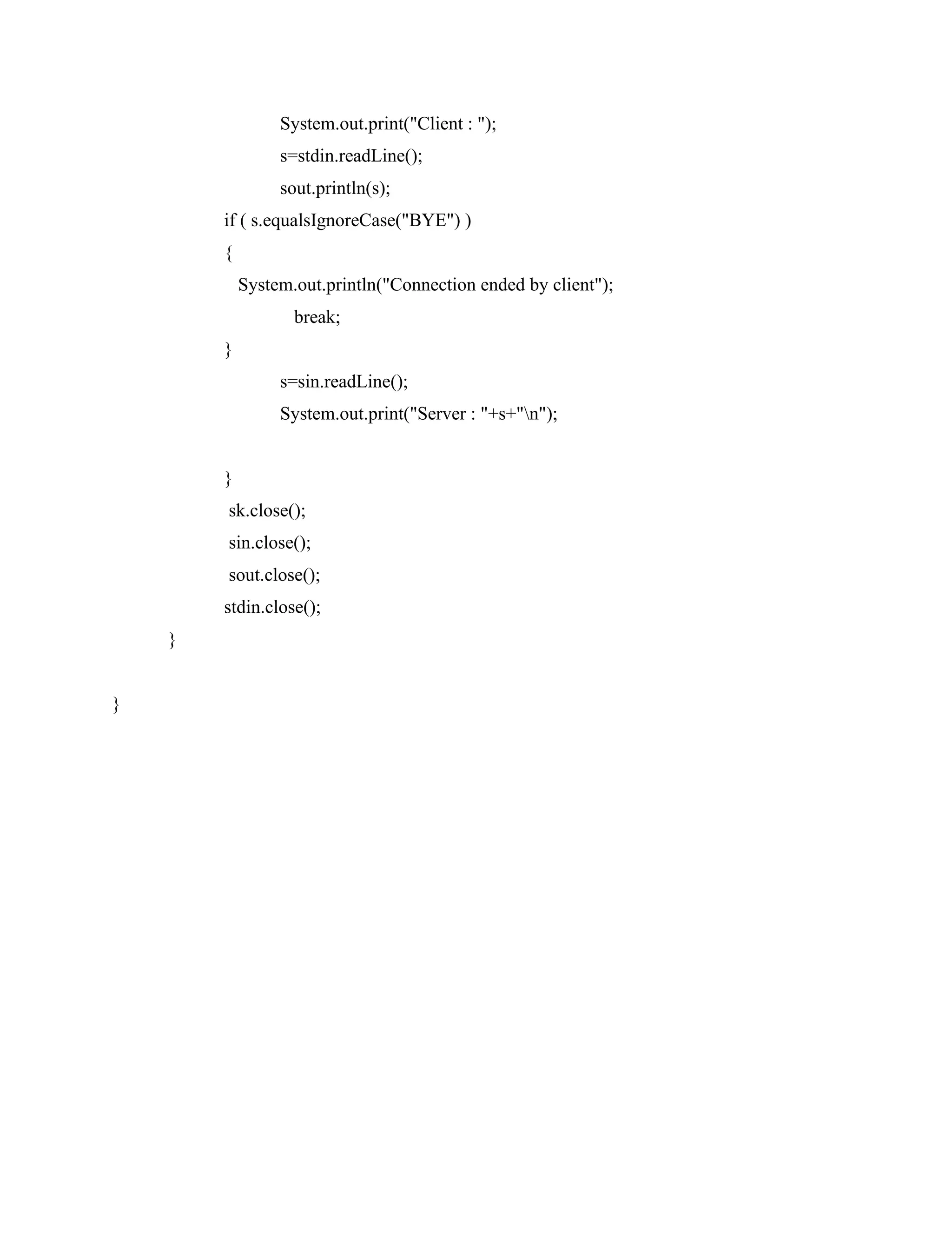 System.out.print("Client : ");
s=stdin.readLine();
sout.println(s);
if ( s.equalsIgnoreCase("BYE") )
{
System.out.println("Connection ended by client");
break;
}
s=sin.readLine();
System.out.print("Server : "+s+"n");
}
sk.close();
sin.close();
sout.close();
stdin.close();
}
}
 