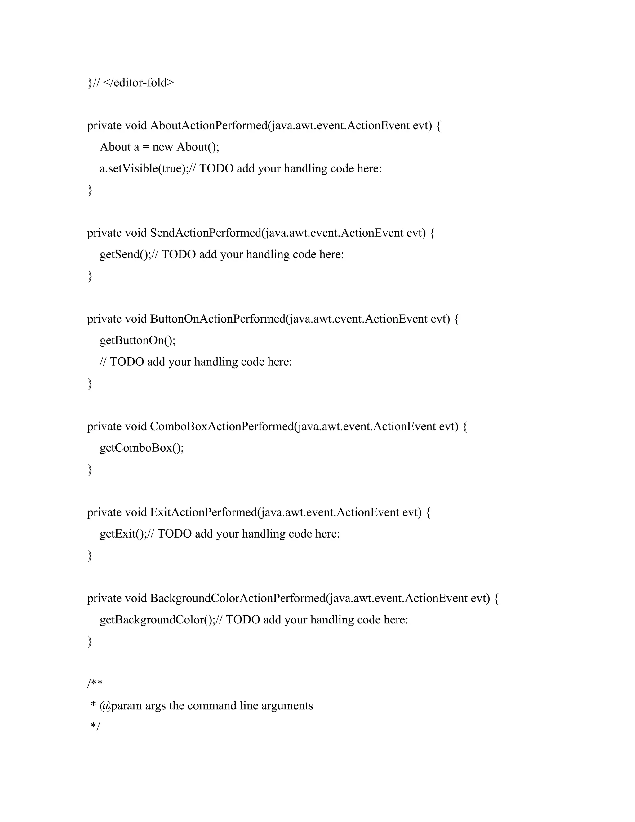 }// </editor-fold>
private void AboutActionPerformed(java.awt.event.ActionEvent evt) {
About a = new About();
a.setVisible(true);// TODO add your handling code here:
}
private void SendActionPerformed(java.awt.event.ActionEvent evt) {
getSend();// TODO add your handling code here:
}
private void ButtonOnActionPerformed(java.awt.event.ActionEvent evt) {
getButtonOn();
// TODO add your handling code here:
}
private void ComboBoxActionPerformed(java.awt.event.ActionEvent evt) {
getComboBox();
}
private void ExitActionPerformed(java.awt.event.ActionEvent evt) {
getExit();// TODO add your handling code here:
}
private void BackgroundColorActionPerformed(java.awt.event.ActionEvent evt) {
getBackgroundColor();// TODO add your handling code here:
}
/**
* @param args the command line arguments
*/
 