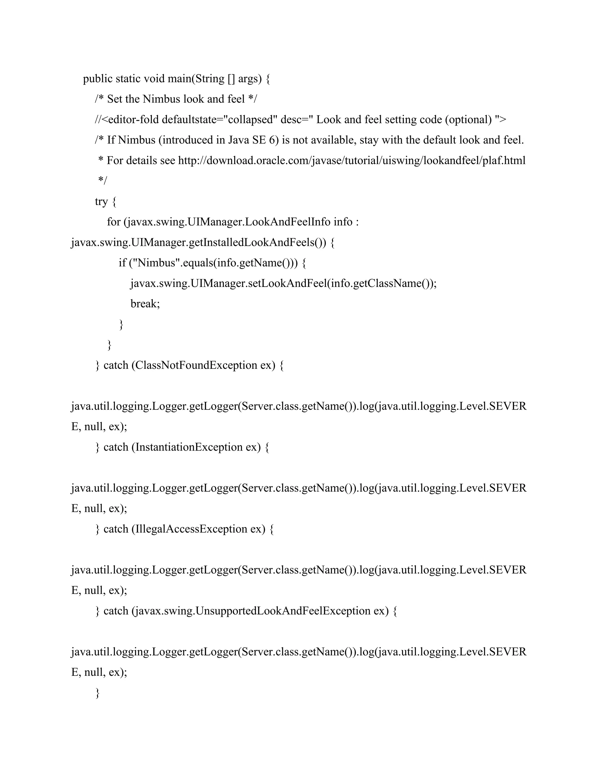 public static void main(String [] args) {
/* Set the Nimbus look and feel */
//<editor-fold defaultstate="collapsed" desc=" Look and feel setting code (optional) ">
/* If Nimbus (introduced in Java SE 6) is not available, stay with the default look and feel.
* For details see http://download.oracle.com/javase/tutorial/uiswing/lookandfeel/plaf.html
*/
try {
for (javax.swing.UIManager.LookAndFeelInfo info :
javax.swing.UIManager.getInstalledLookAndFeels()) {
if ("Nimbus".equals(info.getName())) {
javax.swing.UIManager.setLookAndFeel(info.getClassName());
break;
}
}
} catch (ClassNotFoundException ex) {
java.util.logging.Logger.getLogger(Server.class.getName()).log(java.util.logging.Level.SEVER
E, null, ex);
} catch (InstantiationException ex) {
java.util.logging.Logger.getLogger(Server.class.getName()).log(java.util.logging.Level.SEVER
E, null, ex);
} catch (IllegalAccessException ex) {
java.util.logging.Logger.getLogger(Server.class.getName()).log(java.util.logging.Level.SEVER
E, null, ex);
} catch (javax.swing.UnsupportedLookAndFeelException ex) {
java.util.logging.Logger.getLogger(Server.class.getName()).log(java.util.logging.Level.SEVER
E, null, ex);
}
 