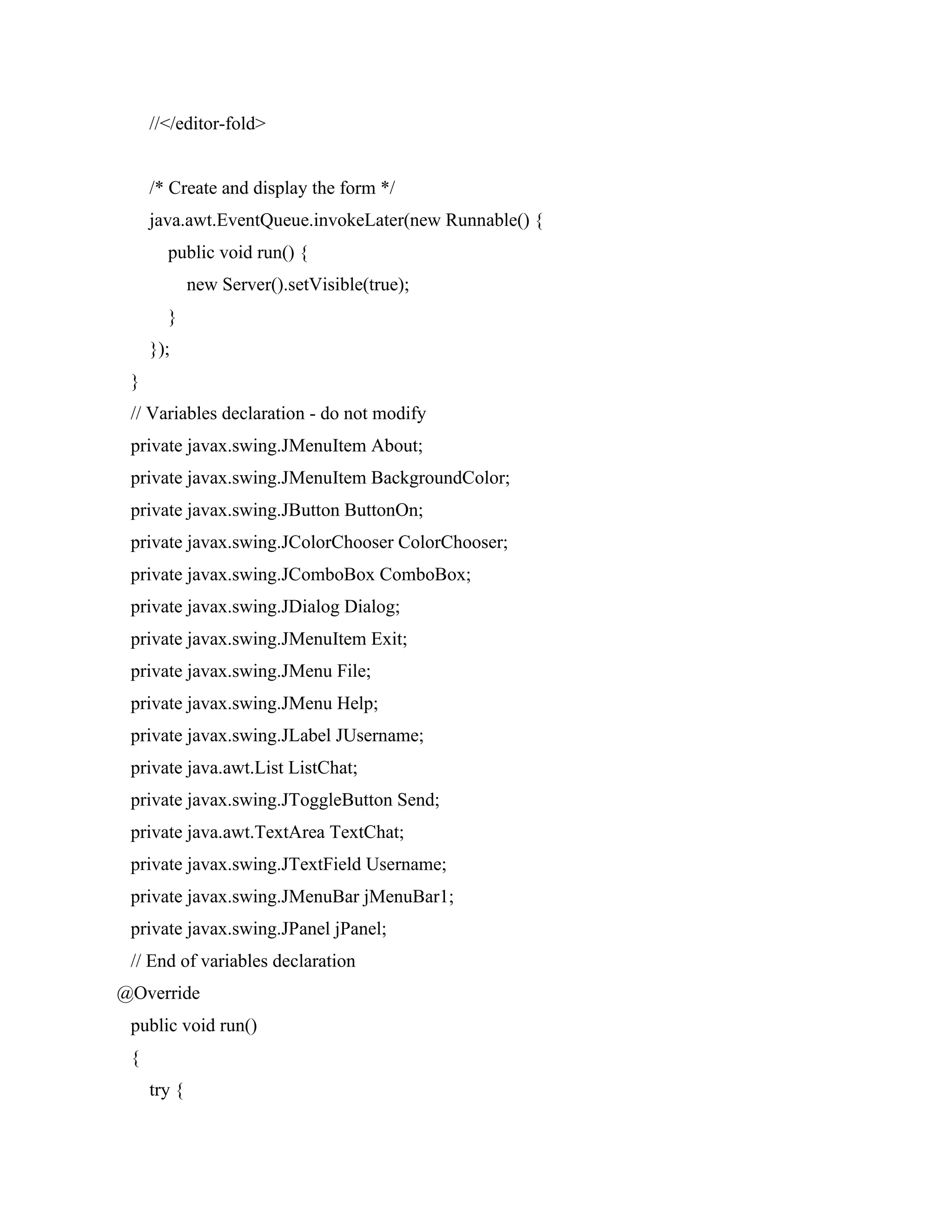 //</editor-fold>
/* Create and display the form */
java.awt.EventQueue.invokeLater(new Runnable() {
public void run() {
new Server().setVisible(true);
}
});
}
// Variables declaration - do not modify
private javax.swing.JMenuItem About;
private javax.swing.JMenuItem BackgroundColor;
private javax.swing.JButton ButtonOn;
private javax.swing.JColorChooser ColorChooser;
private javax.swing.JComboBox ComboBox;
private javax.swing.JDialog Dialog;
private javax.swing.JMenuItem Exit;
private javax.swing.JMenu File;
private javax.swing.JMenu Help;
private javax.swing.JLabel JUsername;
private java.awt.List ListChat;
private javax.swing.JToggleButton Send;
private java.awt.TextArea TextChat;
private javax.swing.JTextField Username;
private javax.swing.JMenuBar jMenuBar1;
private javax.swing.JPanel jPanel;
// End of variables declaration
@Override
public void run()
{
try {
 