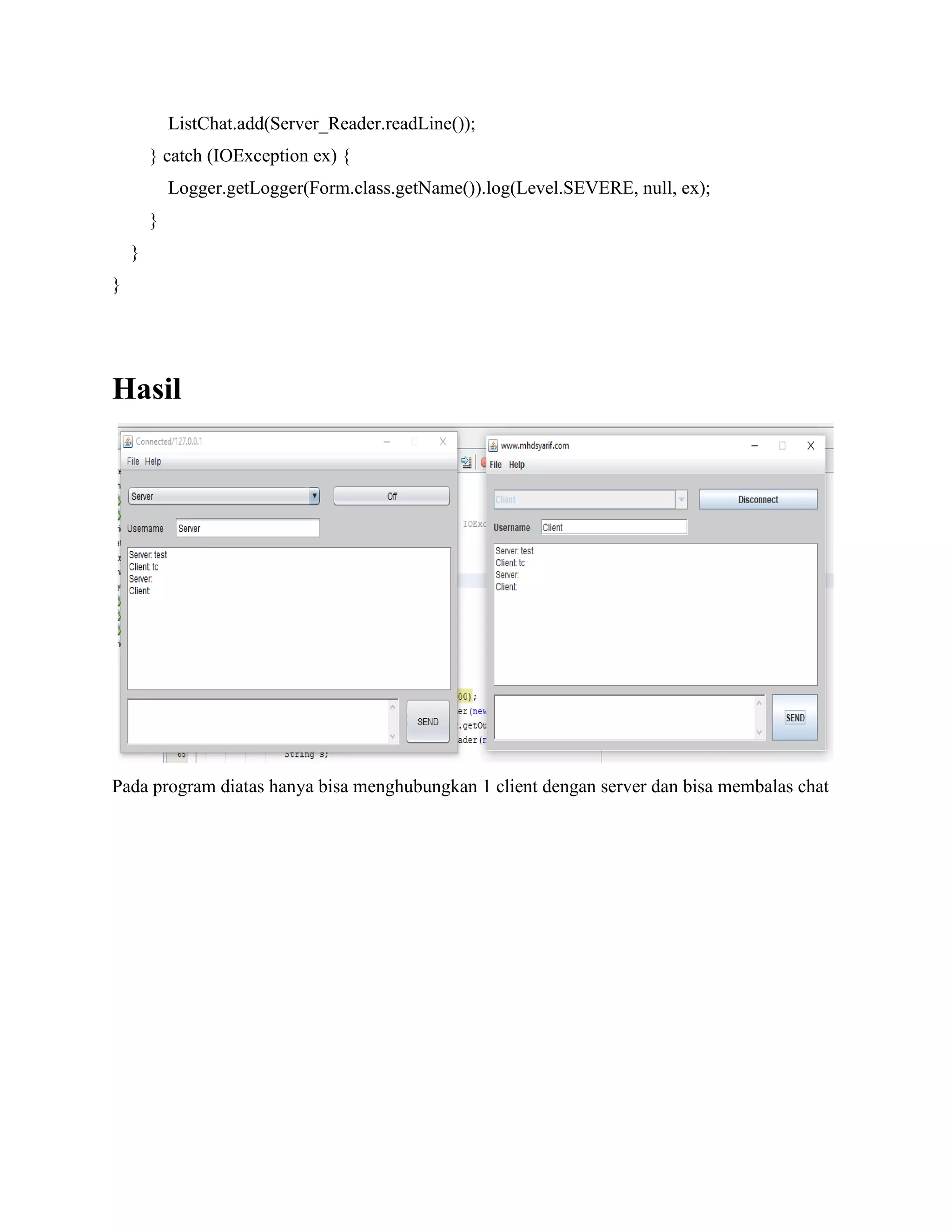 ListChat.add(Server_Reader.readLine());
} catch (IOException ex) {
Logger.getLogger(Form.class.getName()).log(Level.SEVERE, null, ex);
}
}
}
Hasil
Pada program diatas hanya bisa menghubungkan 1 client dengan server dan bisa membalas chat
 