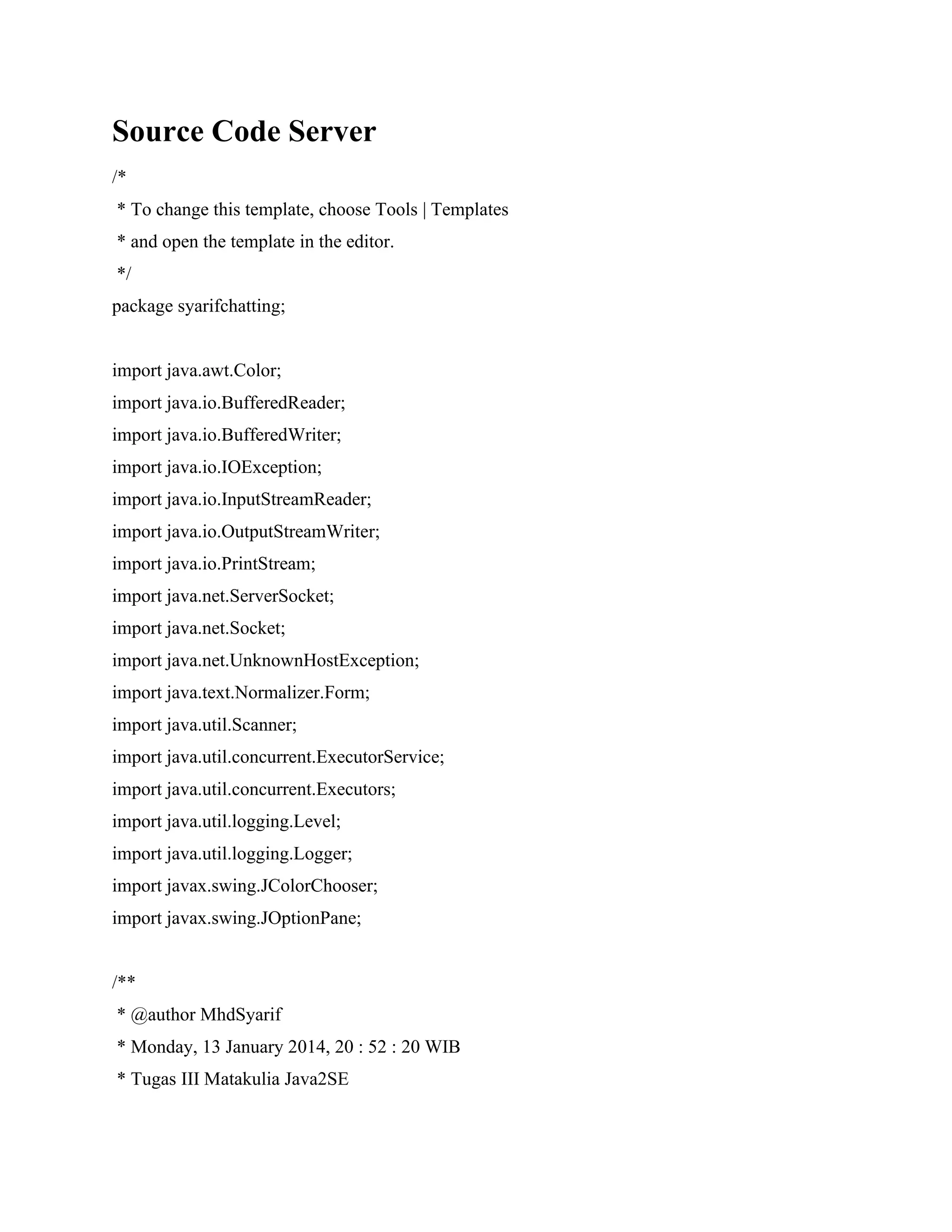 Source Code Server
/*
* To change this template, choose Tools | Templates
* and open the template in the editor.
*/
package syarifchatting;
import java.awt.Color;
import java.io.BufferedReader;
import java.io.BufferedWriter;
import java.io.IOException;
import java.io.InputStreamReader;
import java.io.OutputStreamWriter;
import java.io.PrintStream;
import java.net.ServerSocket;
import java.net.Socket;
import java.net.UnknownHostException;
import java.text.Normalizer.Form;
import java.util.Scanner;
import java.util.concurrent.ExecutorService;
import java.util.concurrent.Executors;
import java.util.logging.Level;
import java.util.logging.Logger;
import javax.swing.JColorChooser;
import javax.swing.JOptionPane;
/**
* @author MhdSyarif
* Monday, 13 January 2014, 20 : 52 : 20 WIB
* Tugas III Matakulia Java2SE
 