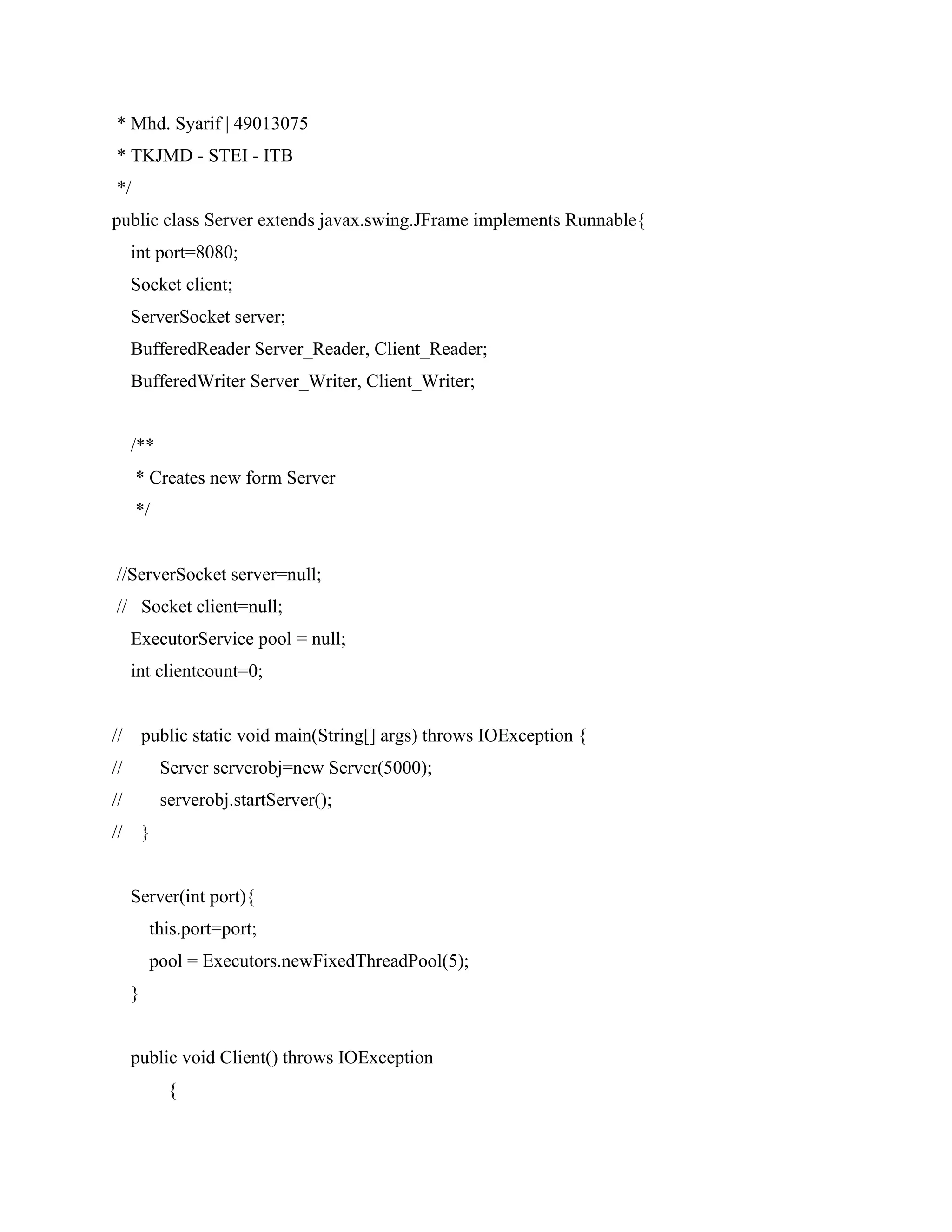 * Mhd. Syarif | 49013075
* TKJMD - STEI - ITB
*/
public class Server extends javax.swing.JFrame implements Runnable{
int port=8080;
Socket client;
ServerSocket server;
BufferedReader Server_Reader, Client_Reader;
BufferedWriter Server_Writer, Client_Writer;
/**
* Creates new form Server
*/
//ServerSocket server=null;
// Socket client=null;
ExecutorService pool = null;
int clientcount=0;
// public static void main(String[] args) throws IOException {
// Server serverobj=new Server(5000);
// serverobj.startServer();
// }
Server(int port){
this.port=port;
pool = Executors.newFixedThreadPool(5);
}
public void Client() throws IOException
{
 