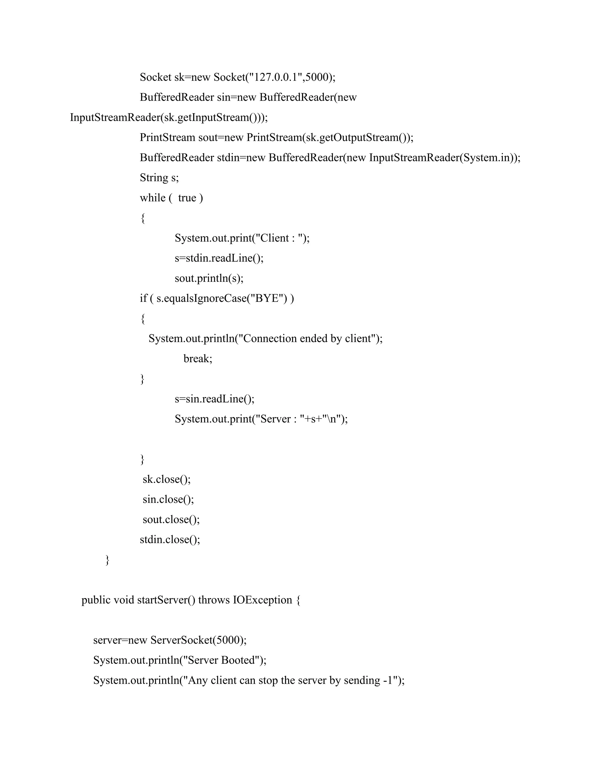 Socket sk=new Socket("127.0.0.1",5000);
BufferedReader sin=new BufferedReader(new
InputStreamReader(sk.getInputStream()));
PrintStream sout=new PrintStream(sk.getOutputStream());
BufferedReader stdin=new BufferedReader(new InputStreamReader(System.in));
String s;
while ( true )
{
System.out.print("Client : ");
s=stdin.readLine();
sout.println(s);
if ( s.equalsIgnoreCase("BYE") )
{
System.out.println("Connection ended by client");
break;
}
s=sin.readLine();
System.out.print("Server : "+s+"n");
}
sk.close();
sin.close();
sout.close();
stdin.close();
}
public void startServer() throws IOException {
server=new ServerSocket(5000);
System.out.println("Server Booted");
System.out.println("Any client can stop the server by sending -1");
 