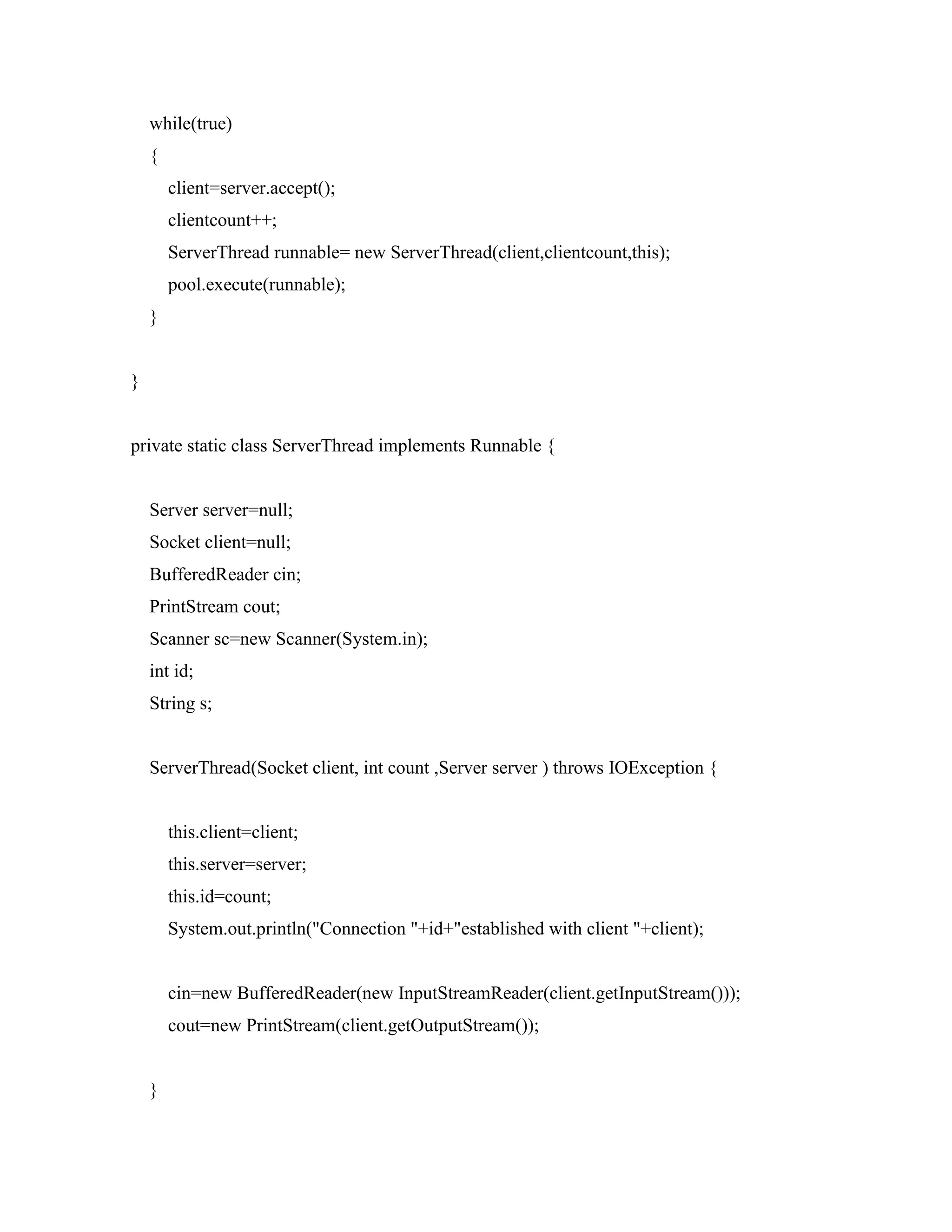 while(true)
{
client=server.accept();
clientcount++;
ServerThread runnable= new ServerThread(client,clientcount,this);
pool.execute(runnable);
}
}
private static class ServerThread implements Runnable {
Server server=null;
Socket client=null;
BufferedReader cin;
PrintStream cout;
Scanner sc=new Scanner(System.in);
int id;
String s;
ServerThread(Socket client, int count ,Server server ) throws IOException {
this.client=client;
this.server=server;
this.id=count;
System.out.println("Connection "+id+"established with client "+client);
cin=new BufferedReader(new InputStreamReader(client.getInputStream()));
cout=new PrintStream(client.getOutputStream());
}
 