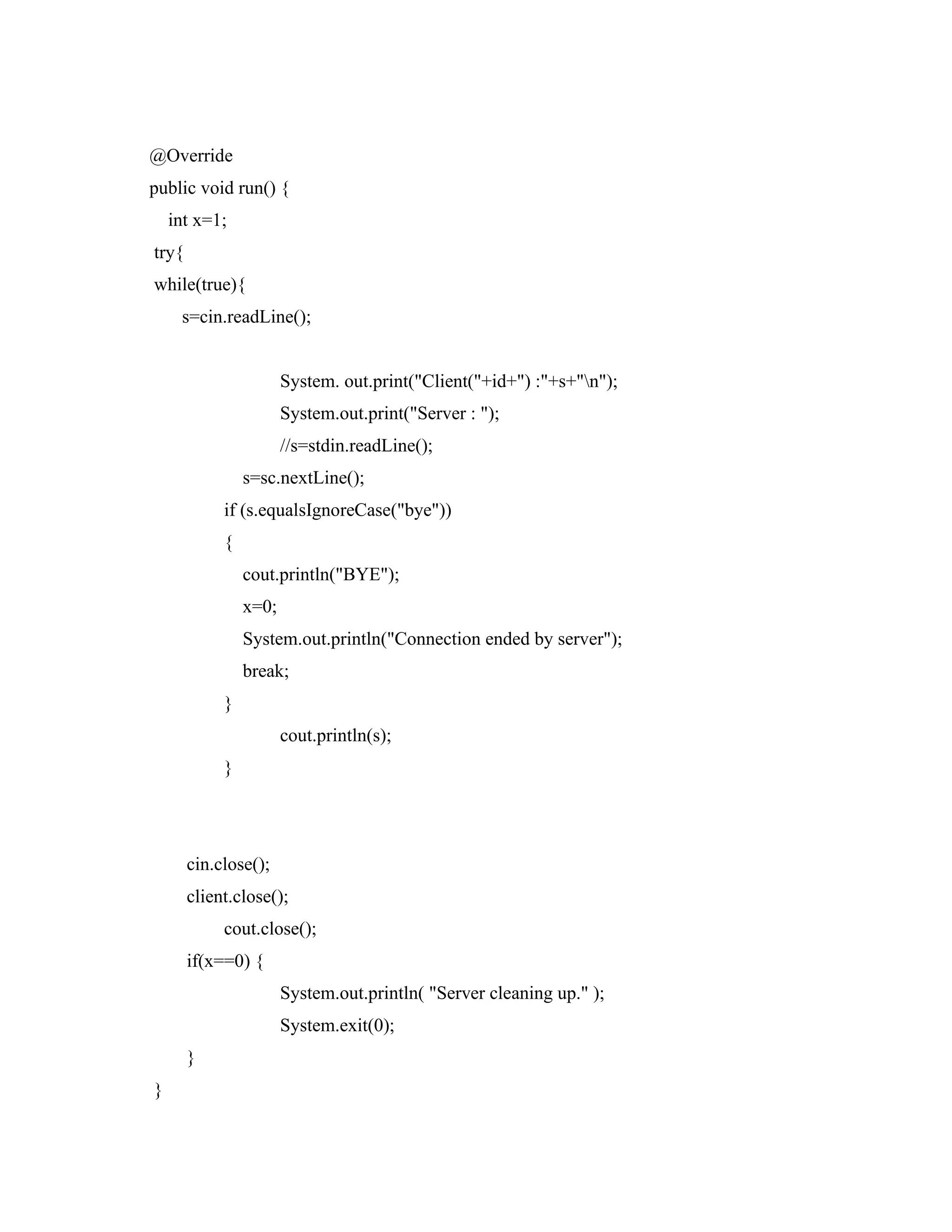 @Override
public void run() {
int x=1;
try{
while(true){
s=cin.readLine();
System. out.print("Client("+id+") :"+s+"n");
System.out.print("Server : ");
//s=stdin.readLine();
s=sc.nextLine();
if (s.equalsIgnoreCase("bye"))
{
cout.println("BYE");
x=0;
System.out.println("Connection ended by server");
break;
}
cout.println(s);
}
cin.close();
client.close();
cout.close();
if(x==0) {
System.out.println( "Server cleaning up." );
System.exit(0);
}
}
 