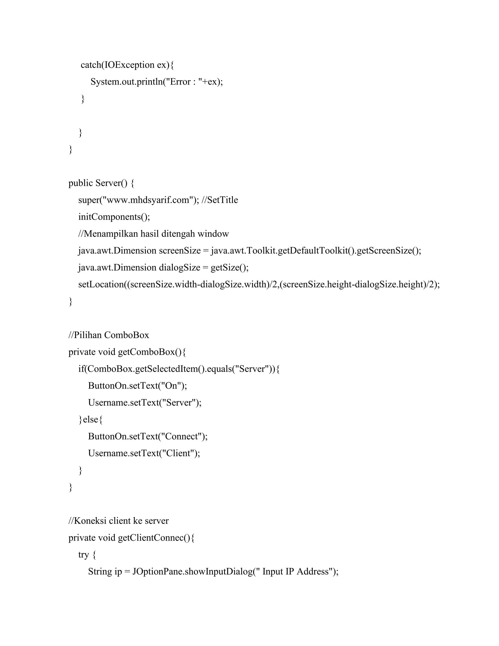 catch(IOException ex){
System.out.println("Error : "+ex);
}
}
}
public Server() {
super("www.mhdsyarif.com"); //SetTitle
initComponents();
//Menampilkan hasil ditengah window
java.awt.Dimension screenSize = java.awt.Toolkit.getDefaultToolkit().getScreenSize();
java.awt.Dimension dialogSize = getSize();
setLocation((screenSize.width-dialogSize.width)/2,(screenSize.height-dialogSize.height)/2);
}
//Pilihan ComboBox
private void getComboBox(){
if(ComboBox.getSelectedItem().equals("Server")){
ButtonOn.setText("On");
Username.setText("Server");
}else{
ButtonOn.setText("Connect");
Username.setText("Client");
}
}
//Koneksi client ke server
private void getClientConnec(){
try {
String ip = JOptionPane.showInputDialog(" Input IP Address");
 