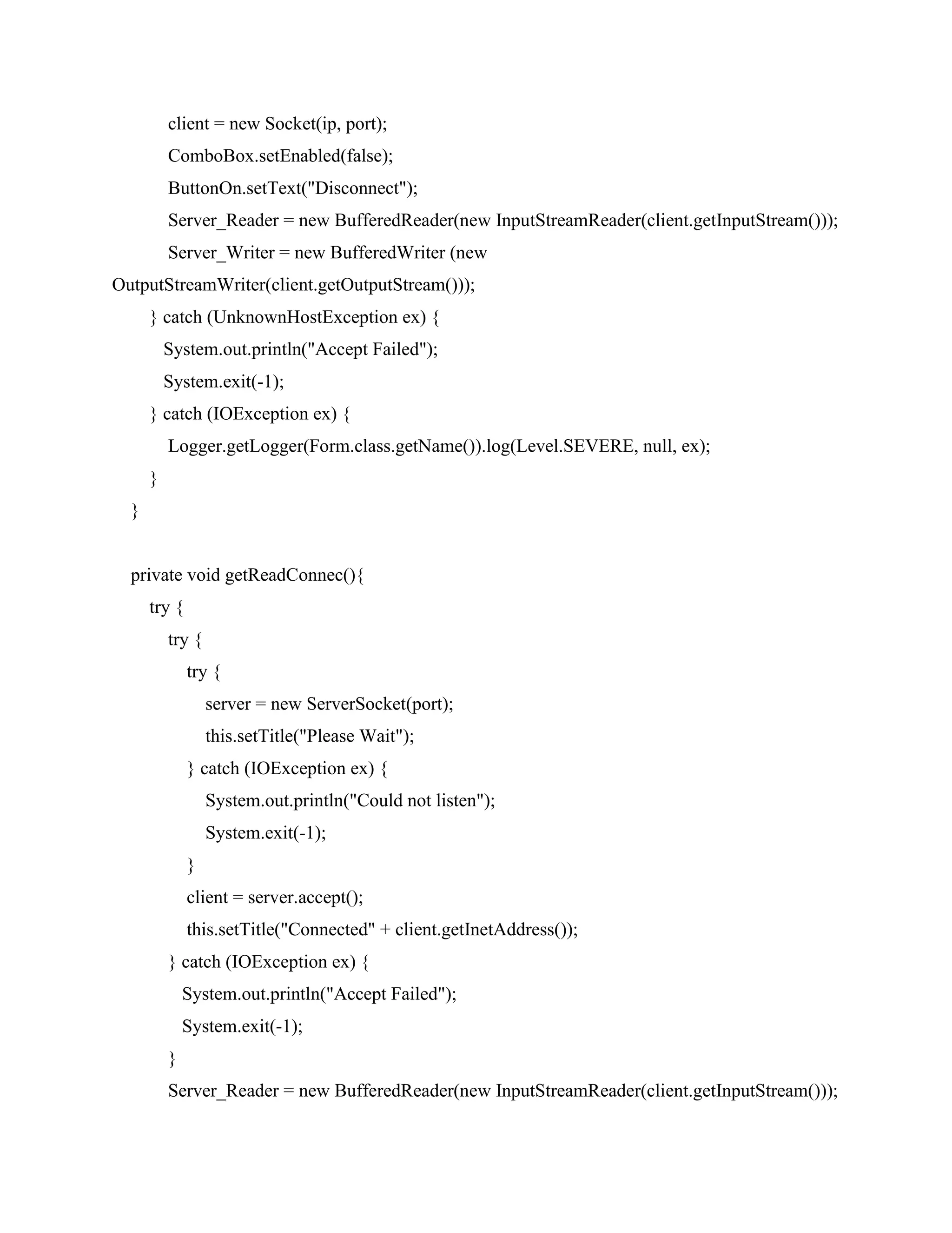 client = new Socket(ip, port);
ComboBox.setEnabled(false);
ButtonOn.setText("Disconnect");
Server_Reader = new BufferedReader(new InputStreamReader(client.getInputStream()));
Server_Writer = new BufferedWriter (new
OutputStreamWriter(client.getOutputStream()));
} catch (UnknownHostException ex) {
System.out.println("Accept Failed");
System.exit(-1);
} catch (IOException ex) {
Logger.getLogger(Form.class.getName()).log(Level.SEVERE, null, ex);
}
}
private void getReadConnec(){
try {
try {
try {
server = new ServerSocket(port);
this.setTitle("Please Wait");
} catch (IOException ex) {
System.out.println("Could not listen");
System.exit(-1);
}
client = server.accept();
this.setTitle("Connected" + client.getInetAddress());
} catch (IOException ex) {
System.out.println("Accept Failed");
System.exit(-1);
}
Server_Reader = new BufferedReader(new InputStreamReader(client.getInputStream()));
 