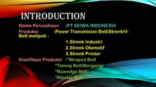 INTRODUCTION
Nama Perusahaan :PT SEIWA INDONESIA
Produksi
:Power Transmision Belt/Strenk/VBelt meliputi :
1.Strenk Industri
2.Strenk Otomotif
3.Strenk Printer
Klasifikasi Produksi :*Wraped Belt
*Timing Belt/Bergerigi
*Rawedge Belt
*Ribstar Belt

 