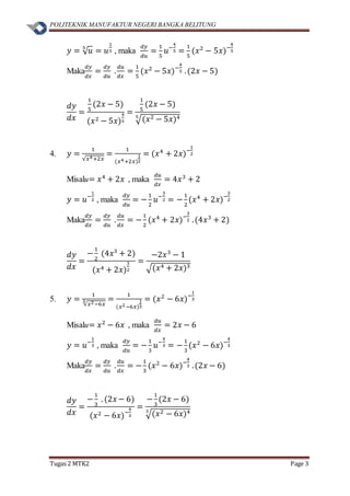 POLITEKNIK MANUFAKTUR NEGERI BANGKA BELITUNG
Tugas 2 MTK2 Page 3
𝑦 = √ 𝑢5
= 𝑢
1
5 , maka
𝑑𝑦
𝑑𝑢
=
1
5
𝑢−
4
5 =
1
5
(𝑥2
− 5𝑥)−
4
5
Maka
𝑑𝑦
𝑑𝑥
=
𝑑𝑦
𝑑𝑢
.
𝑑𝑢
𝑑𝑥
=
1
5
(𝑥2
− 5𝑥)−
4
5 .(2𝑥 − 5)
𝑑𝑦
𝑑𝑥
=
1
5
(2𝑥 − 5)
(𝑥2 − 5𝑥)
4
5
=
1
5
(2𝑥 − 5)
√(𝑥2 − 5𝑥)45
4. 𝑦 =
1
√𝑥4+2𝑥
=
1
(𝑥4+2𝑥)
1
2
= (𝑥4
+ 2𝑥)−
1
2
Misalu= 𝑥4
+ 2𝑥 , maka
𝑑𝑢
𝑑𝑥
= 4𝑥3
+ 2
𝑦 = 𝑢−
1
2 , maka
𝑑𝑦
𝑑𝑢
= −
1
2
𝑢−
3
2 = −
1
2
(𝑥4
+ 2𝑥)−
3
2
Maka
𝑑𝑦
𝑑𝑥
=
𝑑𝑦
𝑑𝑢
.
𝑑𝑢
𝑑𝑥
= −
1
2
(𝑥4
+ 2𝑥)−
3
2 .(4𝑥3
+ 2)
𝑑𝑦
𝑑𝑥
=
−
1
2
(4𝑥3
+ 2)
(𝑥4 + 2𝑥)
3
2
=
−2𝑥3
− 1
√(𝑥4 + 2𝑥)3
5. 𝑦 =
1
√𝑥2−6𝑥
3 =
1
(𝑥2−6𝑥)
1
3
= (𝑥2
− 6𝑥)−
1
3
Misalu= 𝑥2
− 6𝑥 , maka
𝑑𝑢
𝑑𝑥
= 2𝑥 − 6
𝑦 = 𝑢−
1
3 , maka
𝑑𝑦
𝑑𝑢
= −
1
3
𝑢−
4
3 = −
1
3
(𝑥2
− 6𝑥)−
4
3
Maka
𝑑𝑦
𝑑𝑥
=
𝑑𝑦
𝑑𝑢
.
𝑑𝑢
𝑑𝑥
= −
1
3
(𝑥2
− 6𝑥)−
4
3 .(2𝑥 − 6)
𝑑𝑦
𝑑𝑥
=
−
1
3
. (2𝑥 − 6)
(𝑥2 − 6𝑥)−
4
3
=
−
1
3
(2𝑥 − 6)
√(𝑥2 − 6𝑥)43
 