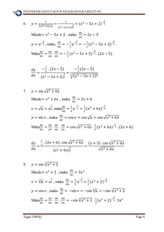 POLITEKNIK MANUFAKTUR NEGERI BANGKA BELITUNG
Tugas 2 MTK2 Page 4
6. 𝑦 =
1
√𝑥2−5𝑥+2
5 =
1
(𝑥2−5𝑥+2)
1
5
= (𝑥2
− 5𝑥 + 2)−
1
5
Misalu= 𝑥2
− 5𝑥 + 2 , maka
𝑑𝑢
𝑑𝑥
= 2𝑥 − 5
𝑦 = 𝑢−
1
5 , maka
𝑑𝑦
𝑑𝑢
= −
1
5
𝑢−
6
5 = −
1
5
(𝑥2
− 5𝑥 + 2)−
6
5
Maka
𝑑𝑦
𝑑𝑥
=
𝑑𝑦
𝑑𝑢
.
𝑑𝑢
𝑑𝑥
= −
1
5
(𝑥2
− 5𝑥 + 2)−
6
5 . (2𝑥 − 5)
𝑑𝑦
𝑑𝑥
=
−
1
5
. (2𝑥 − 5)
(𝑥2 − 5𝑥 + 2)
6
5
=
−
1
5
(2𝑥 − 5)
√(𝑥2 − 5𝑥 + 2)65
7. 𝑦 = sin √ 𝑥2 + 6𝑥
Misalu= 𝑥2
+ 6𝑥 , maka
𝑑𝑢
𝑑𝑥
= 2𝑥 + 6
𝑣 = √ 𝑢 = 𝑢
1
2, maka
𝑑𝑣
𝑑𝑢
=
1
2
𝑢−
1
2 =
1
2
(𝑥2
+ 6𝑥)−
1
2
𝑦 = sin 𝑣 , maka
𝑑𝑦
𝑑𝑣
= cos 𝑣 = cos √ 𝑢 = cos √ 𝑥2 + 6𝑥
Maka
𝑑𝑦
𝑑𝑥
=
𝑑𝑦
𝑑𝑣
.
𝑑𝑣
𝑑𝑢
.
𝑑𝑢
𝑑𝑥
= cos √ 𝑥2 + 6𝑥 .
1
2
(𝑥2
+ 6𝑥)−
1
2 . (2𝑥 + 6)
𝑑𝑦
𝑑𝑥
=
1
2
. (2𝑥 + 6) . cos √ 𝑥2 + 6𝑥
(𝑥2 + 6𝑥)
1
2
=
( 𝑥 + 3) . cos √ 𝑥2 + 6𝑥
√ 𝑥2 + 6𝑥
8. 𝑦 = cos √ 𝑥3 + 2
3
Misalu= 𝑥3
+ 2 , maka
𝑑𝑢
𝑑𝑥
= 3𝑥2
𝑣 = √ 𝑢3
= 𝑢
1
3 , maka
𝑑𝑣
𝑑𝑢
=
1
3
𝑢−
2
3 =
1
3
(𝑥3
+ 2)−
2
3
𝑦 = cos 𝑣 , maka
𝑑𝑦
𝑑𝑣
= −sin 𝑣 = −sin √ 𝑢3
= −sin √ 𝑥3 + 2
3
Maka
𝑑𝑦
𝑑𝑥
=
𝑑𝑦
𝑑𝑣
.
𝑑𝑣
𝑑𝑢
.
𝑑𝑢
𝑑𝑥
= −sin √ 𝑥3 + 2
3
.
1
3
(𝑥3
+ 2)−
2
3 .3𝑥2
 