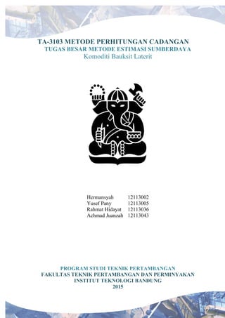 TA-3103 METODE PERHITUNGAN CADANGAN
TUGAS BESAR METODE ESTIMASI SUMBERDAYA
Komoditi Bauksit Laterit
Hermansyah 12113002
Yusef Pany 12113005
Rahmat Hidayat 12113036
Achmad Juanzah 12113043
PROGRAM STUDI TEKNIK PERTAMBANGAN
FAKULTAS TEKNIK PERTAMBANGAN DAN PERMINYAKAN
INSTITUT TEKNOLOGI BANDUNG
2015
 