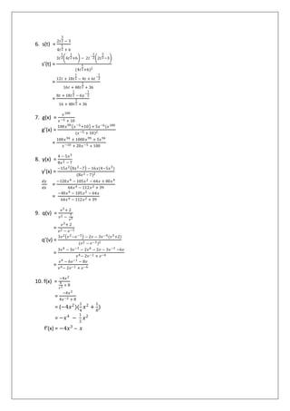 6. s(t) =
2𝑡
3
2 − 3
4𝑡
1
2 + 6
s’(t) =
3𝑡
1
2 4𝑡
1
2+6 − 2𝑡
−
1
2 2𝑡
3
2−3
(4𝑡
1
2+6)2
=
12𝑡 + 18𝑡
1
2 − 4𝑡 + 6𝑡
−
1
2
16𝑡 + 48𝑡
1
2 + 36
=
8𝑡 + 18𝑡
1
2 − 6𝑦
−
1
2
16 + 48𝑡
1
2 + 36
7. g(x) =
𝑥100
𝑥−5 + 10
g’(x) =
100𝑥99 𝑥−5+10 + 5𝑥−6(𝑥100
(𝑥−5 + 10)2
=
100𝑥94 + 1000 𝑥99 + 5𝑥94
𝑥−10 + 20𝑥−5 + 100
8. y(x) =
4 − 5𝑥3
8𝑥2 − 7
y’(x) =
−15𝑥2 8𝑥2−7 − 16𝑥(4−5𝑥3)
(8𝑥2 – 7)2
𝑑𝑦
𝑑𝑥
=
−120𝑥4 − 105𝑥2 − 64𝑥 + 80𝑥4
64𝑥4 − 112𝑥2 + 39
=
−40𝑥4 − 105𝑥2 − 64𝑥
64𝑥4 − 112𝑥2 + 39
9. q(v) =
𝑣3+ 2
𝑣2 −
1
𝑣3
=
𝑣3+ 2
𝑣2 − 𝑣−3
q’(v) =
3𝑣2 𝑣2−𝑣−3 − 2𝑣 − 3𝑣−4(𝑣3+2)
(𝑣2 − 𝑣−3)2
=
3𝑣4 − 3𝑣−1 − 2𝑣4 − 2𝑣 − 3𝑣−1 −6𝑣
𝑣4− 2𝑣−1 + 𝑣−6
=
𝑣4 − 6𝑣−1 − 8𝑣
𝑣4− 2𝑣−1 + 𝑣−6
10. f(x) =
−4𝑥2
4
𝑥2 + 8
=
−4𝑥2
4𝑥−2 + 8
= (−4𝑥2
)(
1
4
𝑥2
+
1
8
)
= −𝑥4
−
1
2
𝑥2
f’(x) = −4𝑥3
– 𝑥
 