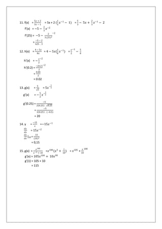 11. f(x) =
5𝑥 + 2
3𝑥 − 1
= 5x + 2 (
1
3
𝑥−1
− 1) =
5
3
− 5𝑥 +
2
3
𝑥−1
− 2
f’(x) = −5 −
2
3
𝑥−2
f’(25) = −5 −
2
3.(25)2
−2
=
−5 − 2
625 . 3
12. h(x) =
4 − 5𝑥
8𝑥
= 4 − 5𝑥(
1
8
𝑥−1
) =
𝑥
2
−1
−
5
8
h’(x) = −
𝑥
2
−2
h’(0.2) =
−(0.2)
2
−2
=
0.04
2
= 0.02
13. g(x) =
5
𝑥
= 5𝑥−
1
2
g’(x) = −
5
2
𝑥−
3
2
g’(0.25) =
−5
2 0.25 . 0.25
=
−5
2 0.25 . (−0.5)
= 20
14. y =
−15
𝑥
=−15𝑥−1
𝑑𝑦
𝑑𝑥
= 15𝑥−2
𝑑𝑦
𝑑𝑥
|10 =
15
(10)2
= 0,15
15. g(x) =
𝑥100
𝑥−5 + 10
=𝑥100
(𝑥5
+
1
10
) = 𝑥105
+
𝑥
10
100
g’(x) = 105𝑥104
+ 10𝑥99
g’(1) = 105 + 10
= 115
 