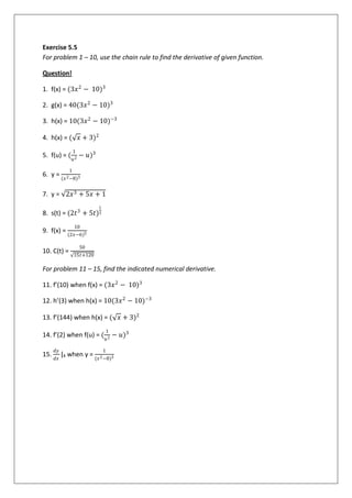 Exercise 5.5
For problem 1 – 10, use the chain rule to find the derivative of given function.
Question!
1. f(x) = (3𝑥2
− 10)3
2. g(x) = 40(3𝑥2
− 10)3
3. h(x) = 10(3𝑥2
− 10)−3
4. h(x) = ( 𝑥 + 3)2
5. f(u) = (
1
𝑢2
− 𝑢)3
6. y =
1
(𝑥2−8)3
7. y = 2𝑥3 + 5𝑥 + 1
8. s(t) = (2𝑡3
+ 5𝑡)
1
3
9. f(x) =
10
(2𝑥−6)5
10. C(t) =
50
15𝑡+120
For problem 11 – 15, find the indicated numerical derivative.
11. f’(10) when f(x) = (3𝑥2
− 10)3
12. h’(3) when h(x) = 10(3𝑥2
− 10)−3
13. f’(144) when h(x) = ( 𝑥 + 3)2
14. f’(2) when f(u) = (
1
𝑢2
− 𝑢)3
15.
𝑑𝑦
𝑑𝑥
|4 when y =
1
(𝑥2−8)3
 