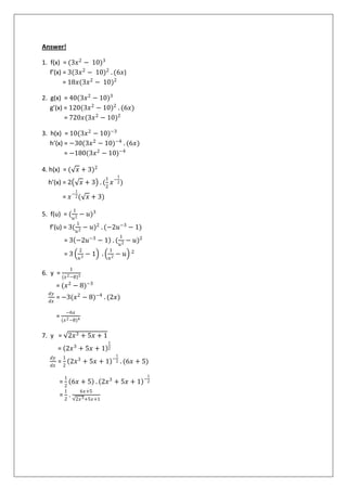 Answer!
1. f(x) = (3𝑥2
− 10)3
f’(x) = 3(3𝑥2
− 10)2
. (6𝑥)
= 18𝑥(3𝑥2
− 10)2
2. g(x) = 40(3𝑥2
− 10)3
g’(x) = 120(3𝑥2
− 10)2
. (6𝑥)
= 720𝑥(3𝑥2
− 10)2
3. h(x) = 10(3𝑥2
− 10)−3
h’(x) = −30(3𝑥2
− 10)−4
. (6𝑥)
= −180(3𝑥2
− 10)−4
4. h(x) = ( 𝑥 + 3)2
h’(x) = 2 𝑥 + 3 . (
1
2
𝑥−
1
2)
= 𝑥−
1
2( 𝑥 + 3)
5. f(u) = (
1
𝑢2
− 𝑢)3
f’(u) = 3(
1
𝑢2
− 𝑢)2
. (−2𝑢−3
− 1)
= 3 −2𝑢−3
− 1 . (
1
𝑢2
− 𝑢)2
= 3
2
𝑢3
− 1 .
1
𝑢2
− 𝑢 2
6. y =
1
(𝑥2−8)3
= (𝑥2
− 8)−3
𝑑𝑦
𝑑𝑥
= −3(𝑥2
− 8)−4
. (2𝑥)
=
−6𝑥
(𝑥2−8)4
7. y = 2𝑥3 + 5𝑥 + 1
= 2𝑥3
+ 5𝑥 + 1
1
2
𝑑𝑦
𝑑𝑥
=
1
2
2𝑥3
+ 5𝑥 + 1 −
1
2 . (6𝑥 + 5)
=
1
2
6𝑥 + 5 . 2𝑥3
+ 5𝑥 + 1 −
1
2
=
1
2
.
6𝑥+5
2𝑥3+5𝑥+1
 