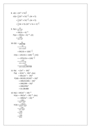 8. s(t) = (2𝑡3
+ 5𝑡)
1
3
s’(t) =
1
3
2𝑡3
+ 5𝑡 −
2
3 . (4𝑡 + 5)
=
1
3
2𝑡3
+ 5𝑡 −
2
3 . (4𝑡 + 5)
=
1
3
4𝑡 + 5 . 2𝑡3
+ 5𝑥 + 1 −
2
3
9. f(x) =
10
(2𝑥−6)5
= 10(2𝑥 − 6)−5
f’(x) = −50(2𝑥 − 6)−6
. (2)
=
−100
(2𝑥−6)6
10. C(t) =
50
15𝑡+120
=
50
15𝑡+120
1
2
= 50 15𝑡 + 120 −
1
2
C’(t) = −25 15𝑡 + 120 −
3
2 . 15
= −375 15𝑡 + 120 −
3
2
=
−375
15𝑡+120
3
2
=
−375
15𝑡+120 . 15𝑡+120
11. f(x) = (3𝑥2
− 10)3
f’(x) = 3(3𝑥2
− 10)2
. (6𝑥)
= 18𝑥(3𝑥2
− 10)2
f’(10) = 18 10 (3 10 2
− 10)2
= 180(3 100 − 10)2
= 180(300 − 10)2
= 180(290)2
= 15.138.000
12. h(x) = 10(3𝑥2
− 10)−3
h’(x) = −30(3𝑥2
− 10)−4
. (6𝑥)
= −180(3𝑥2
− 10)−4
=
−180𝑥
(3𝑥2−10)4
h’(3) =
−180(3)
(3(3)2−10)4
=
−540
(27−10)4
=
−540
(17)4
=
−540
4913
 