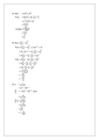 13. h(x) = ( 𝑥 + 3)2
h’(x) = 2 𝑥 + 3 . (
1
2
𝑥−
1
2)
= 𝑥−
1
2( 𝑥 + 3)
=
( 𝑥+3)
𝑥
h’(144) =
( 144+3)
144
=
12+3
12
=
15
12
14. f(u) =
1
𝑢2
− 𝑢
3
f’(u) = 3
1
𝑢2
− 𝑢
2
. −2𝑢−3
− 1
= 3 −2𝑢−3
− 1 .
1
𝑢2
− 𝑢
2
= 3
2
𝑢3
− 1 .
1
𝑢2
− 𝑢 2
f’(2) = 3
2
23
− 1 .
1
22
− 2 2
= 3
2
8
−
8
8
.
1
4
−
8
4
2
= 3 −
6
8
. −
7
4
2
=−
18
8
49
16
= −
882
128
= −
441
64
15. y =
1
(𝑥2−8)3
= (𝑥2
− 8)−3
𝑑𝑦
𝑑𝑥
= −3(𝑥2
− 8)−4
. (2𝑥)
=
−6𝑥
(𝑥2−8)4
𝑑𝑦
𝑑𝑥
|4 =
−6(4)
(42−8)4
=
−24
(16−8)4
=
−24
(8)4
= −
24
4096
 