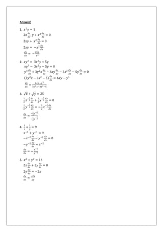 Answer!
1. 𝑥2
𝑦 = 1
2𝑥
𝑑𝑥
𝑑𝑥
𝑦 + 𝑥2 𝑑𝑦
𝑑𝑥
= 0
2𝑥𝑦 + 𝑥2 𝑑𝑦
𝑑𝑥
= 0
2𝑥𝑦 = −𝑥2 𝑑𝑦
𝑑𝑥
𝑑𝑦
𝑑𝑥
= −
2𝑥𝑦
𝑥2
2. 𝑥𝑦3
= 3𝑥2
𝑦 + 5𝑦
𝑥𝑦3
− 3𝑥2
𝑦 − 5𝑦 = 0
𝑦3 𝑑𝑥
𝑑𝑥
+ 3𝑦2
𝑥
𝑑𝑦
𝑑𝑥
− 6𝑥𝑦
𝑑𝑥
𝑑𝑥
− 3𝑥2 𝑑𝑦
𝑑𝑥
− 5𝑦
𝑑𝑦
𝑑𝑥
= 0
3𝑦2
𝑥 − 3𝑥2
− 5
𝑑𝑦
𝑑𝑥
= 6𝑥𝑦 − 𝑦3
𝑑𝑦
𝑑𝑥
=
6𝑥𝑦 −𝑦3
3𝑦2 𝑥−3𝑥2−5
3. 𝑥 + 𝑦 = 25
1
2
𝑥−
1
2
𝑑𝑥
𝑑𝑥
+
1
2
𝑦−
1
2
𝑑𝑦
𝑑𝑥
= 0
1
2
𝑦−
1
2
𝑑𝑦
𝑑𝑥
= −
1
2
𝑥−
1
2
𝑑𝑥
𝑑𝑥
𝑑𝑦
𝑑𝑥
=
−
1
2
𝑥
−
1
2
−
1
2
𝑦
−
1
2
4.
1
𝑥
+
1
𝑦
= 9
𝑥−1
+ 𝑦−1
= 9
−𝑥−2 𝑑𝑥
𝑑𝑥
− 𝑦−2 𝑑𝑦
𝑑𝑥
= 0
−𝑦−2 𝑑𝑦
𝑑𝑥
= 𝑥−2
𝑑𝑦
𝑑𝑥
= −
𝑥−2
𝑦−2
5. 𝑥2
+ 𝑦2
= 16
2𝑥
𝑑𝑥
𝑑𝑥
+ 2𝑦
𝑑𝑦
𝑑𝑥
= 0
2𝑦
𝑑𝑦
𝑑𝑥
= −2𝑥
𝑑𝑦
𝑑𝑥
=
−2𝑥
2𝑦
 