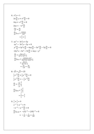 6. 𝑥2
𝑦 = 1
2𝑥
𝑑𝑥
𝑑𝑥
𝑦 + 𝑥2 𝑑𝑦
𝑑𝑥
= 0
2𝑥𝑦 + 𝑥2 𝑑𝑦
𝑑𝑥
= 0
2𝑥𝑦 = −𝑥2 𝑑𝑦
𝑑𝑥
2𝑥𝑦
𝑥2 =
𝑑𝑦
𝑑𝑥
𝑑𝑦
𝑑𝑥
|(3,1) =
2 3 (1)
(3)2
=
6
9
=
2
3
7. 𝑥𝑦3
= 3𝑥2
𝑦 + 5𝑦
𝑥𝑦3
− 3𝑥2
𝑦 − 5𝑦 = 0
𝑦3 𝑑𝑥
𝑑𝑥
+ 3𝑦2
𝑥
𝑑𝑦
𝑑𝑥
− 6𝑥𝑦
𝑑𝑥
𝑑𝑥
− 3𝑥2 𝑑𝑦
𝑑𝑥
− 5𝑦
𝑑𝑦
𝑑𝑥
= 0
3𝑦2
𝑥 − 3𝑥2
− 5
𝑑𝑦
𝑑𝑥
= 6𝑥𝑦 − 𝑦3
𝑑𝑦
𝑑𝑥
=
6𝑥𝑦 −𝑦3
3𝑦2 𝑥−3𝑥2−5
𝑑𝑦
𝑑𝑥
|(5,2) =
6 5 (2)−(2)3
3 2 2(5)−3(5)2−5
=
60−8
60−75−5
=
52
−20
=
26
−10
8. 𝑥 + 𝑦 = 25
1
2
𝑥−
1
2
𝑑𝑥
𝑑𝑥
+
1
2
𝑦−
1
2
𝑑𝑦
𝑑𝑥
= 0
1
2
𝑦−
1
2
𝑑𝑦
𝑑𝑥
= −
1
2
𝑥−
1
2
𝑑𝑥
𝑑𝑥
𝑑𝑦
𝑑𝑥
=
−
1
2
𝑥
−
1
2
−
1
2
𝑦
−
1
2
𝑑𝑦
𝑑𝑥
|(4,9) =
4
−
1
2
9
−
1
2
=
1
2
1
3
=
3
2
9.
1
𝑥
+
1
𝑦
= 9
𝑥−1
+ 𝑦−1
= 9
−𝑥−2
− 𝑦−2 𝑑𝑦
𝑑𝑥
= 0
𝑑𝑦
𝑑𝑥
|(5,10) = −(5)−2
− (10)−2
= 0
= −
1
25
−
1
100
=
3
100
 