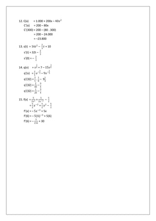 12. C(x) = 1.000 + 200x – 40𝑥2
C’(x) = 200 – 80x
C’(300) = 200 – (80 . 300)
= 200 – 24.000
= –23.800
13. s(t) = 16𝑡2
–
2
3
𝑡 + 10
s’(t) = 32t –
2
3
s’(0) = –
2
3
14. q(v) = 𝑣
2
5 + 7 – 15𝑣
3
5
q’(v) =
2
5
𝑣−
3
5 – 9𝑣−
2
5
q’(32) =
2
5
.
1
8
– 9
1
4
q’(32) =
2
40
–
9
4
q’(32) =
1
20
–
9
4
15. f(x) =
5
2𝑥2
+
5
2𝑥−2
–
5
2
=
5
2
𝑥−2
+
5
2
𝑥2
–
5
2
f’(x) = – 5𝑥−3
+ 5x
f’(6) = – 5(6)−3
+ 5(6)
f’(6) = –
5
216
+ 30
 