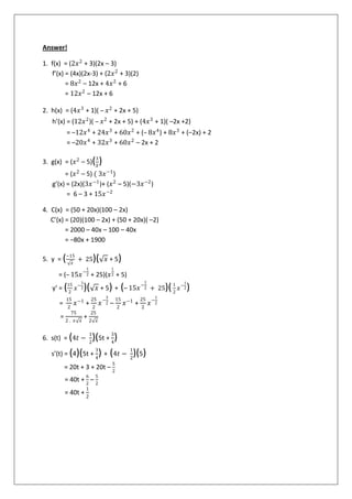 Answer!
1. f(x) = (2𝑥2
+ 3)(2x – 3)
f’(x) = (4x)(2x-3) + (2𝑥2
+ 3)(2)
= 8𝑥2
– 12x + 4𝑥2
+ 6
= 12𝑥2
– 12x + 6
2. h(x) = (4𝑥3
+ 1)( – 𝑥2
+ 2x + 5)
h’(x) = (12𝑥2
)( – 𝑥2
+ 2x + 5) + (4𝑥3
+ 1)( –2x +2)
= –12𝑥4
+ 24𝑥3
+ 60𝑥2
+ (– 8𝑥4
) + 8𝑥3
+ (–2x) + 2
= –20𝑥4
+ 32𝑥3
+ 60𝑥2
– 2x + 2
3. g(x) = (𝑥2
– 5)(3
𝑋
)
= (𝑥2
– 5) ( 3𝑥−1
)
g’(x) = (2x)(3𝑥−1
)+ (𝑥2
– 5)(−3𝑥−2
)
= 6 – 3 + 15𝑥−2
4. C(x) = (50 + 20x)(100 – 2x)
C’(x) = (20)(100 – 2x) + (50 + 20x)( –2)
= 2000 – 40x – 100 – 40x
= –80x + 1900
5. y = (−15
𝑥
+ 25)( 𝑥 + 5)
= (– 15𝑥−
1
2 + 25)(𝑥
1
2 + 5)
y’ = (15
2
𝑥−
3
2)( 𝑥 + 5) + (– 15𝑥−
1
2 + 25)(1
2
𝑥−
1
2)
=
15
2
𝑥−1
+
25
2
𝑥−
3
2 –
15
2
𝑥−1
+
25
2
𝑥−
1
2
=
75
2 . 𝑥 𝑥
+
25
2 𝑥
6. s(t) = (4𝑡 −
1
2
)(5t +
3
4
)
s’(t) = (4)(5t +
3
4
) + (4𝑡 −
1
2
)(5)
= 20t + 3 + 20t –
5
2
= 40t +
6
2
–
5
2
= 40t +
1
2
 