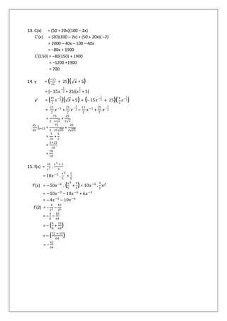 13. C(x) = (50 + 20x)(100 – 2x)
C’(x) = (20)(100 – 2x) + (50 + 20x)( –2)
= 2000 – 40x – 100 – 40x
= –80x + 1900
C’(150) = –80(150) + 1900
= –1200 +1900
= 700
14. y = (−15
𝑥
+ 25)( 𝑥 + 5)
= (– 15𝑥−
1
2 + 25)(𝑥
1
2 + 5)
y’ = (15
2
𝑥−
3
2)( 𝑥 + 5) + (– 15𝑥−
1
2 + 25)(1
2
𝑥−
1
2)
=
15
2
𝑥−1
+
25
2
𝑥−
3
2 –
15
2
𝑥−1
+
25
2
𝑥−
1
2
=
75
2 . 𝑥 𝑥
+
25
2 𝑥
𝑑𝑦
𝑑𝑥
|x=25 =
75
2 . 25 25
+
25
2 25
=
3
10
+
5
2
=
3+25
10
=
28
10
15. f(x) =
10
𝑥5 .
𝑥3 + 1
5
= 10𝑥−5
.
𝑥
5
3
+
1
5
f’(x) = −50𝑥−6
. (𝑥
5
3
+
1
5
) + 10𝑥−5
.
3
5
𝑥2
= −10𝑥−3
– 10𝑥−6
+ 6𝑥−3
= −4𝑥−3
– 10𝑥−6
f’(2) = –
4
23 –
10
26
= –
4
8
–
10
64
= – (4
8
+
10
64
)
= – (32 + 10
64
)
= –
42
64
 