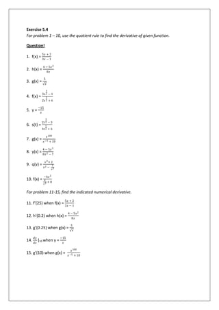 Exercise 5.4
For problem 1 – 10, use the quotient rule to find the derivative of given function.
Question!
1. f(x) =
5𝑥 + 2
3𝑥 − 1
2. h(x) =
4 − 5𝑥2
8𝑥
3. g(x) =
5
𝑥
4. f(x) =
3𝑥
3
2 − 1
2𝑥
1
2 + 6
5. y =
−15
𝑥
6. s(t) =
2𝑡
3
2 − 3
4𝑡
1
2 + 6
7. g(x) =
𝑥100
𝑥−5 + 10
8. y(x) =
4 − 5𝑥3
8𝑥2 − 7
9. q(v) =
𝑣3+ 2
𝑣2 −
1
𝑣3
10. f(x) =
−4𝑥2
4
𝑥2 + 8
For problem 11-15, find the indicated numerical derivative.
11. f’(25) when f(x) =
5𝑥 + 2
3𝑥 − 1
12. h’(0.2) when h(x) =
4 − 5𝑥2
8𝑥
13. g’(0.25) when g(x) =
5
𝑥
14.
𝑑𝑦
𝑑𝑥
|10 when y =
−15
𝑥
15. g’(10) when g(x) =
𝑥100
𝑥−5 + 10
 