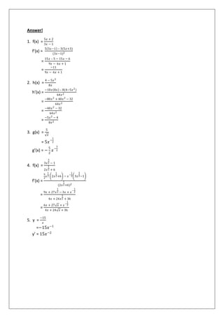 Answer!
1. f(x) =
5𝑥 + 2
3𝑥 − 1
f’(x) =
5 3𝑥−1 – 3(5𝑥+3)
(3𝑥−1)2
=
15𝑥 – 5 − 15𝑥 − 6
9𝑥 − 6𝑥 + 1
=
−11
9𝑥 − 6𝑥 + 1
2. h(x) =
4 − 5𝑥2
8𝑥
h’(x) =
−10𝑥 8𝑥 – 8(4−5𝑥2)
64𝑥2
=
−80𝑥2 + 40𝑥2 − 32
64𝑥2
=
−40𝑥2 − 32
64𝑥2
=
−5𝑥2 − 4
8𝑥2
3. g(x) =
5
𝑥
= 5𝑥−
1
2
g’(x) = −
5
2
𝑥−
3
2
4. f(x) =
3𝑥
3
2 − 1
2𝑥
1
2 + 6
f’(x) =
9
2
𝑥
1
2 2𝑥
1
2+6 − 𝑥
−
1
2 3𝑥
3
2−1
(2𝑥
1
2+6)2
=
9𝑥 + 27𝑥
1
2 − 3𝑥 + 𝑥
−
1
2
4𝑥 + 24𝑥
1
2 + 36
=
6𝑥 + 27 𝑥 + 𝑥
−
1
2
4𝑥 + 24 𝑥 + 36
5. y =
−15
𝑥
=−15𝑥−1
y’ = 15𝑥−2
 
