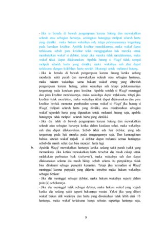 - Jika ia berada di bawah pengampuan karena hutang dan mewakafkan 
seluruh atau sebagian hartanya, sedangkan hutangnya meliputi seluruh harta 
yang dimiliki maka hukum wakafnya sah, tetapi pelaksanaannya tergantung 
pada kerelaan kreditur. Apabila kreditur merelakannya, maka wakaf dapat 
terlaksana sebab para kreditur telah menggugurkan hak mereka untuk 
membatalkan wakaf si debitur, tetapi jika mereka tidak merelakannya, maka 
wakaf tidak dapat dilaksanakan. Apabila hutang si Waqif tidak sampai 
meliputi seluruh harta yang dimiliki, maka wakafnya sah dan dapat 
terlaksana dengan kelebihan harta setelah dikurangi untuk melunasi hutang. 
- Jika ia berada di bawah pengampuan karena hutang ketika sedang 
menderita sakit parah dan mewakafkan seluruh atau sebagian hartanya, 
maka hukum wakafnya sama hukum wakaf orang yang dibawah 
pengampuan karena hutang, yakni wakafnya sah tetapi pelaksanaannya 
tergantung pada kerelaan para kreditur. Apabila setelah si Waqif meninggal 
dan para kreditur merelakannya, maka wakafnya dapat terlaksana, tetapi jika 
kreditur tidak merelakan, maka wakafnya tidak dapat dilaksanakan dan para 
kreditur berhak menuntut pembatalan semua wakaf si Waqif jika hutang si 
Waqif meliputi seluruh harta yang dimiliki, atau membatalkan sebagian 
wakaf sejumlah harta yang digunakan untuk melunasi hutang saja, apabila 
hutangnya tidak meliputi seluruh harta yang dimiliki. 
- Jika dia tidak di bawah pengampuan karena hutang dan mewakafkan 
seluruh atau sebagian hartanya ketika dalam keadaan sehat, maka wakafnya 
sah dan dapat dilaksanakan. Sebab tidak ada hak debitur, yang ada 
tergantung pada hak mereka pada tanggungannya saja. Dan kemungkinan 
bahwa setelah wakaf terjadi si debitur dapat melunasi semua hutangnya 
sebab dia masih sehat dan bisa mencari harta lagi. 
b. Apabila Waqif mewakafkan hartanya ketika sedang sakit parah (sakit yang 
mematikan). Jika ketika mewakafkan harta tersebut dia masih cakap untuk 
melakukan perbuatan baik (tabarru’), maka wakafnya sah dan dapat 
dilaksanakan selama dia masih hidup, sebab selama itu penyakitnya tidak 
bisa dihukumi sebagai penyakit kematian. Tetapi jika kemudian si Waqif 
meninggal karena penyakit yang diderita tersebut maka hukum wakafnya 
sebagai berikut: 
- Jika dia meninggal sebagai debitur, maka hukum wakafnya seperti dalam 
poin (a) sebelumnya. 
- Jika dia meninggal tidak sebagai debitur, maka hukum wakaf yang terjadi 
ketika dia sedang sakit seperti hukumnya wasiat. Yakni jika yang diberi 
wakaf bukan ahli warisnya dan harta yang diwakafkan tidak lebih dari 1/3 
hartanya, maka wakaf terlaksana hanya sebatas sepertiga hartanya saja, 
9 
 
