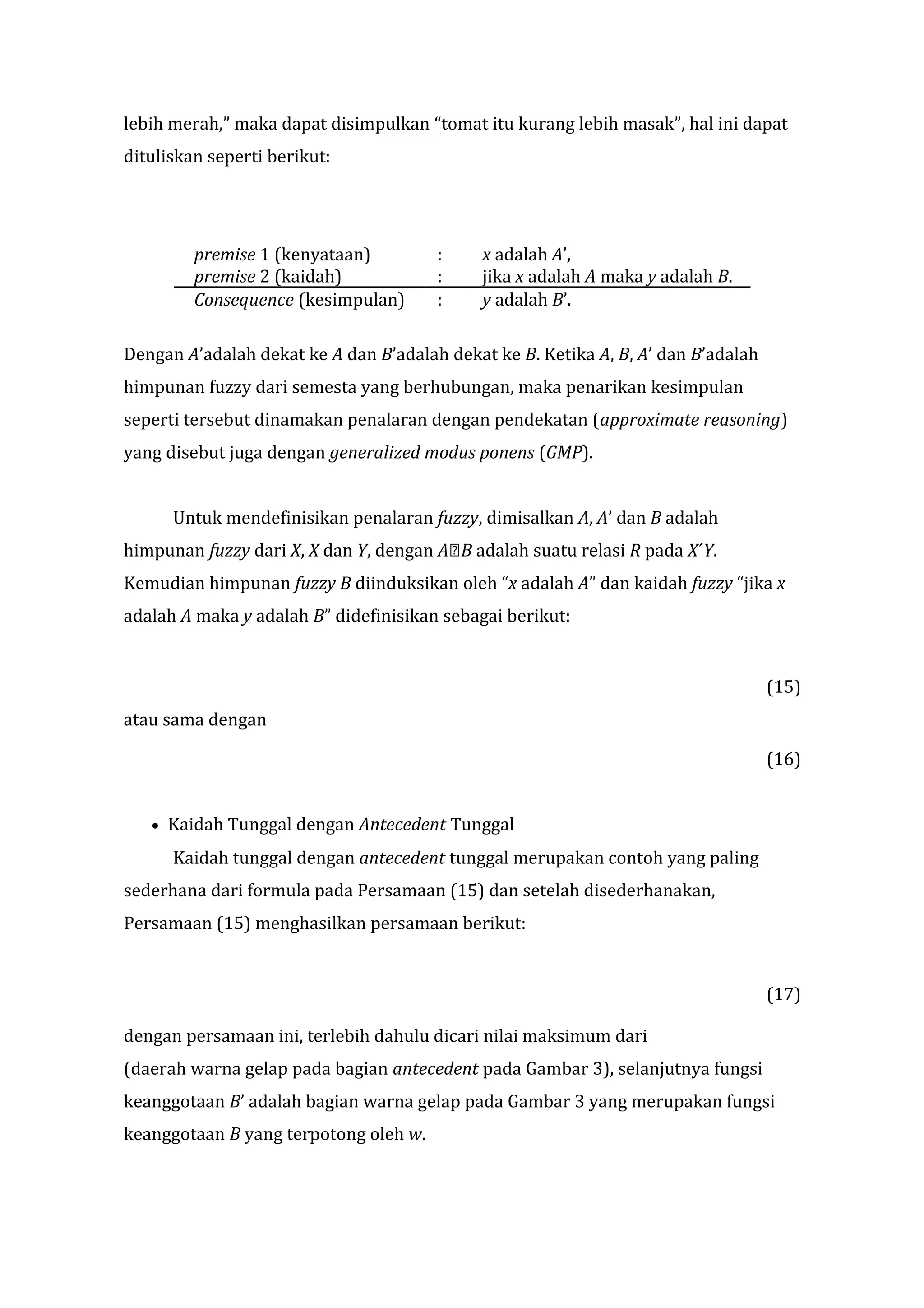 lebih merah,” maka dapat disimpulkan “tomat itu kurang lebih masak”, hal ini dapat
dituliskan seperti berikut:

premise 1 (kenyataan)
premise 2 (kaidah)
Consequence (kesimpulan)

:
:
:

x adalah A’,
jika x adalah A maka y adalah B.
y adalah B’.

Dengan A’adalah dekat ke A dan B’adalah dekat ke B. Ketika A, B, A’ dan B’adalah
himpunan fuzzy dari semesta yang berhubungan, maka penarikan kesimpulan
seperti tersebut dinamakan penalaran dengan pendekatan (approximate reasoning)
yang disebut juga dengan generalized modus ponens (GMP).
Untuk mendefinisikan penalaran fuzzy, dimisalkan A, A’ dan B adalah
himpunan fuzzy dari X, X dan Y, dengan AB adalah suatu relasi R pada X´Y.
Kemudian himpunan fuzzy B diinduksikan oleh “x adalah A” dan kaidah fuzzy “jika x
adalah A maka y adalah B” didefinisikan sebagai berikut:

(15)
atau sama dengan
(16)
•

Kaidah Tunggal dengan Antecedent Tunggal
Kaidah tunggal dengan antecedent tunggal merupakan contoh yang paling

sederhana dari formula pada Persamaan (15) dan setelah disederhanakan,
Persamaan (15) menghasilkan persamaan berikut:

(17)
dengan persamaan ini, terlebih dahulu dicari nilai maksimum dari
(daerah warna gelap pada bagian antecedent pada Gambar 3), selanjutnya fungsi
keanggotaan B’ adalah bagian warna gelap pada Gambar 3 yang merupakan fungsi
keanggotaan B yang terpotong oleh w.

 