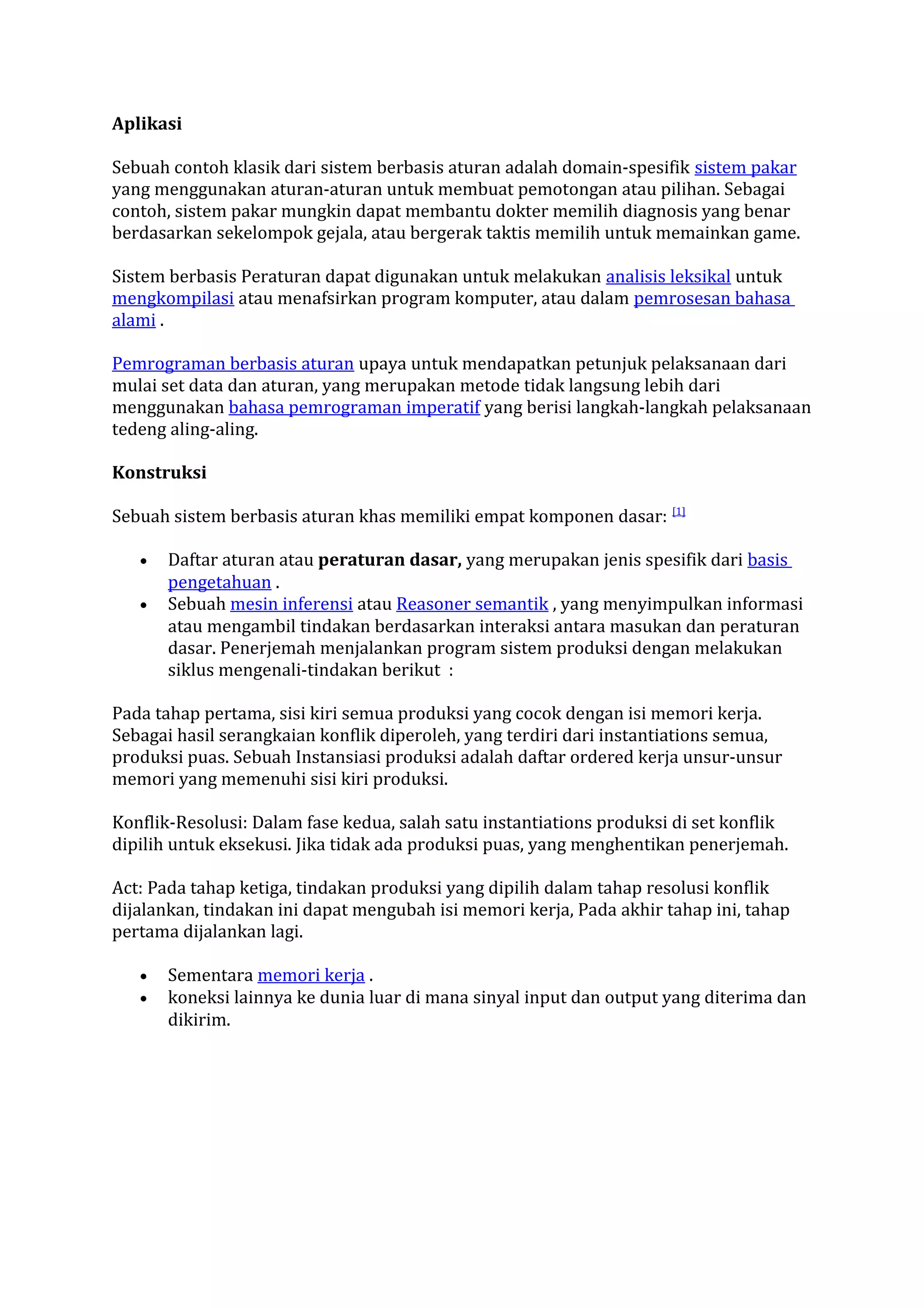 Aplikasi
Sebuah contoh klasik dari sistem berbasis aturan adalah domain-spesifik sistem pakar
yang menggunakan aturan-aturan untuk membuat pemotongan atau pilihan. Sebagai
contoh, sistem pakar mungkin dapat membantu dokter memilih diagnosis yang benar
berdasarkan sekelompok gejala, atau bergerak taktis memilih untuk memainkan game.
Sistem berbasis Peraturan dapat digunakan untuk melakukan analisis leksikal untuk
mengkompilasi atau menafsirkan program komputer, atau dalam pemrosesan bahasa
alami .
Pemrograman berbasis aturan upaya untuk mendapatkan petunjuk pelaksanaan dari
mulai set data dan aturan, yang merupakan metode tidak langsung lebih dari
menggunakan bahasa pemrograman imperatif yang berisi langkah-langkah pelaksanaan
tedeng aling-aling.
Konstruksi
Sebuah sistem berbasis aturan khas memiliki empat komponen dasar: [1]
•
•

Daftar aturan atau peraturan dasar, yang merupakan jenis spesifik dari basis
pengetahuan .
Sebuah mesin inferensi atau Reasoner semantik , yang menyimpulkan informasi
atau mengambil tindakan berdasarkan interaksi antara masukan dan peraturan
dasar. Penerjemah menjalankan program sistem produksi dengan melakukan
siklus mengenali-tindakan berikut :

Pada tahap pertama, sisi kiri semua produksi yang cocok dengan isi memori kerja.
Sebagai hasil serangkaian konflik diperoleh, yang terdiri dari instantiations semua,
produksi puas. Sebuah Instansiasi produksi adalah daftar ordered kerja unsur-unsur
memori yang memenuhi sisi kiri produksi.
Konflik-Resolusi: Dalam fase kedua, salah satu instantiations produksi di set konflik
dipilih untuk eksekusi. Jika tidak ada produksi puas, yang menghentikan penerjemah.
Act: Pada tahap ketiga, tindakan produksi yang dipilih dalam tahap resolusi konflik
dijalankan, tindakan ini dapat mengubah isi memori kerja, Pada akhir tahap ini, tahap
pertama dijalankan lagi.
•
•

Sementara memori kerja .
koneksi lainnya ke dunia luar di mana sinyal input dan output yang diterima dan
dikirim.

 
