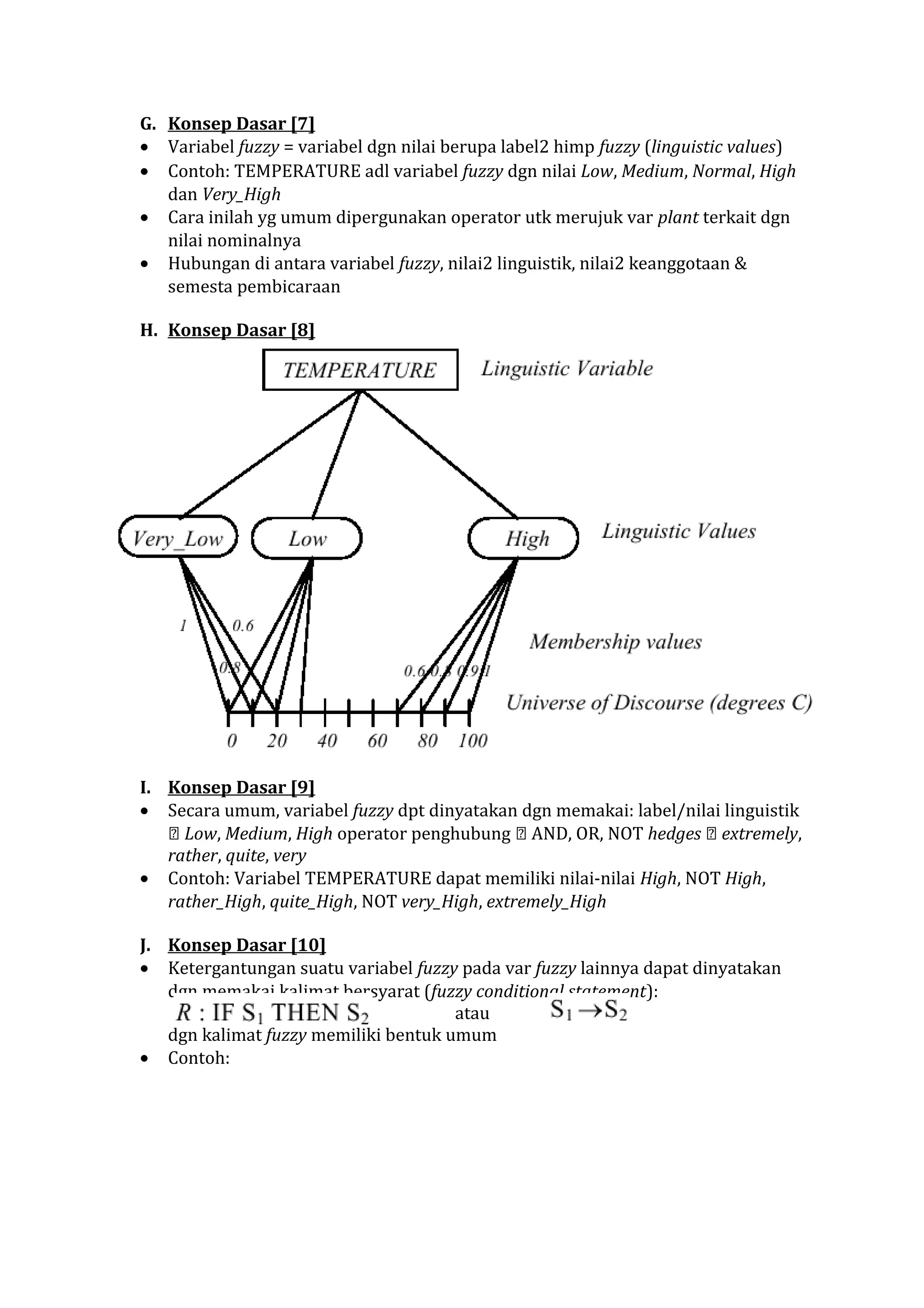 G. Konsep Dasar [7]
• Variabel fuzzy = variabel dgn nilai berupa label2 himp fuzzy (linguistic values)
• Contoh: TEMPERATURE adl variabel fuzzy dgn nilai Low, Medium, Normal, High
dan Very_High
• Cara inilah yg umum dipergunakan operator utk merujuk var plant terkait dgn
nilai nominalnya
• Hubungan di antara variabel fuzzy, nilai2 linguistik, nilai2 keanggotaan &
semesta pembicaraan
H. Konsep Dasar [8]

I. Konsep Dasar [9]
• Secara umum, variabel fuzzy dpt dinyatakan dgn memakai: label/nilai linguistik
 Low, Medium, High operator penghubung  AND, OR, NOT hedges  extremely,
rather, quite, very
• Contoh: Variabel TEMPERATURE dapat memiliki nilai-nilai High, NOT High,
rather_High, quite_High, NOT very_High, extremely_High
J. Konsep Dasar [10]
• Ketergantungan suatu variabel fuzzy pada var fuzzy lainnya dapat dinyatakan
dgn memakai kalimat bersyarat (fuzzy conditional statement):
atau
dgn kalimat fuzzy memiliki bentuk umum
• Contoh:

 