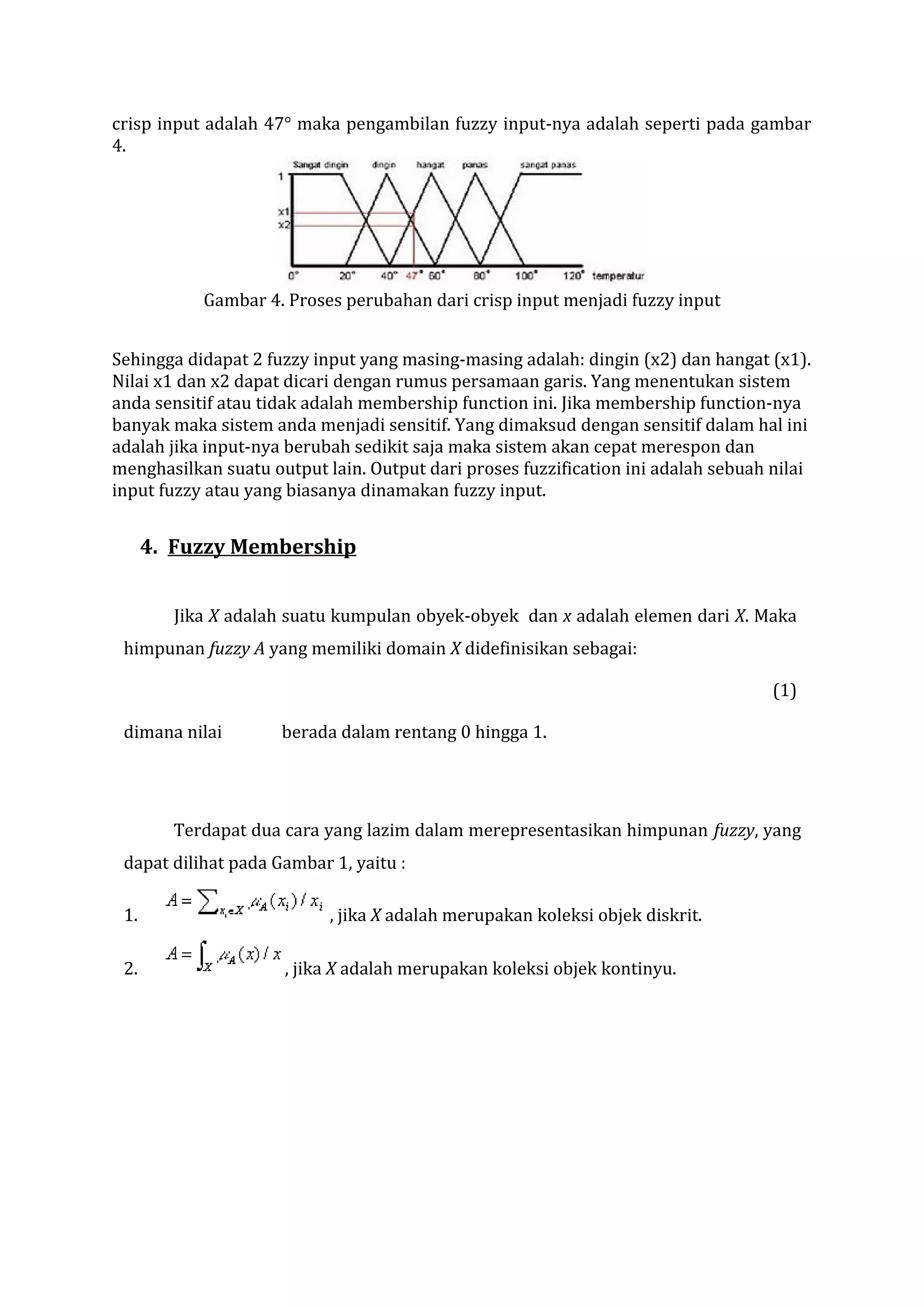 crisp input adalah 47° maka pengambilan fuzzy input-nya adalah seperti pada gambar
4.

Gambar 4. Proses perubahan dari crisp input menjadi fuzzy input
Sehingga didapat 2 fuzzy input yang masing-masing adalah: dingin (x2) dan hangat (x1).
Nilai x1 dan x2 dapat dicari dengan rumus persamaan garis. Yang menentukan sistem
anda sensitif atau tidak adalah membership function ini. Jika membership function-nya
banyak maka sistem anda menjadi sensitif. Yang dimaksud dengan sensitif dalam hal ini
adalah jika input-nya berubah sedikit saja maka sistem akan cepat merespon dan
menghasilkan suatu output lain. Output dari proses fuzzification ini adalah sebuah nilai
input fuzzy atau yang biasanya dinamakan fuzzy input.

4. Fuzzy Membership
Jika X adalah suatu kumpulan obyek-obyek dan x adalah elemen dari X. Maka
himpunan fuzzy A yang memiliki domain X didefinisikan sebagai:
(1)
dimana nilai

berada dalam rentang 0 hingga 1.

Terdapat dua cara yang lazim dalam merepresentasikan himpunan fuzzy, yang
dapat dilihat pada Gambar 1, yaitu :
1.
2.

, jika X adalah merupakan koleksi objek diskrit.
, jika X adalah merupakan koleksi objek kontinyu.

 