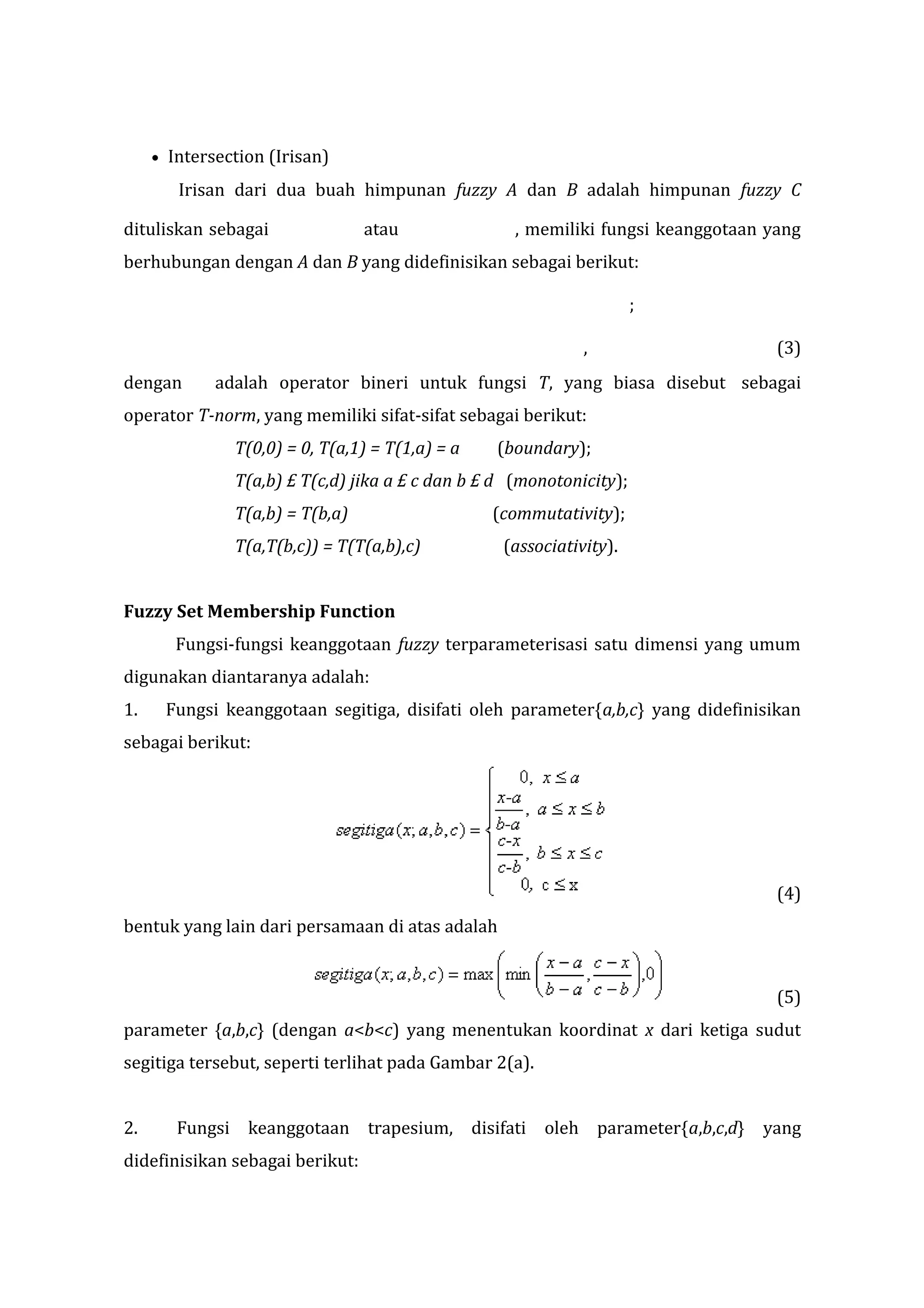 •

Intersection (Irisan)
Irisan dari dua buah himpunan fuzzy A dan B adalah himpunan fuzzy C

dituliskan sebagai

atau

, memiliki fungsi keanggotaan yang

berhubungan dengan A dan B yang didefinisikan sebagai berikut:
;
,
dengan

(3)

adalah operator bineri untuk fungsi T, yang biasa disebut sebagai

operator T-norm, yang memiliki sifat-sifat sebagai berikut:
T(0,0) = 0, T(a,1) = T(1,a) = a

(boundary);

T(a,b) £ T(c,d) jika a £ c dan b £ d (monotonicity);
T(a,b) = T(b,a)

(commutativity);

T(a,T(b,c)) = T(T(a,b),c)

(associativity).

Fuzzy Set Membership Function
Fungsi-fungsi keanggotaan fuzzy terparameterisasi satu dimensi yang umum
digunakan diantaranya adalah:
1.

Fungsi keanggotaan segitiga, disifati oleh parameter{a,b,c} yang didefinisikan

sebagai berikut:

(4)
bentuk yang lain dari persamaan di atas adalah

(5)
parameter {a,b,c} (dengan a<b<c) yang menentukan koordinat x dari ketiga sudut
segitiga tersebut, seperti terlihat pada Gambar 2(a).
2.

Fungsi keanggotaan trapesium, disifati oleh parameter{a,b,c,d} yang

didefinisikan sebagai berikut:

 