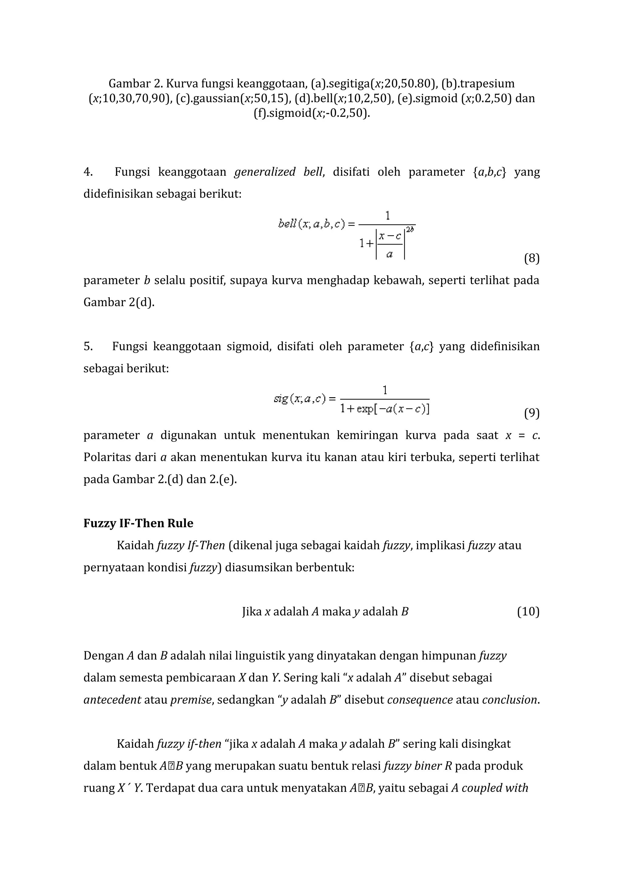 Gambar 2. Kurva fungsi keanggotaan, (a).segitiga(x;20,50.80), (b).trapesium
(x;10,30,70,90), (c).gaussian(x;50,15), (d).bell(x;10,2,50), (e).sigmoid (x;0.2,50) dan
(f).sigmoid(x;-0.2,50).

4.

Fungsi keanggotaan generalized bell, disifati oleh parameter {a,b,c} yang

didefinisikan sebagai berikut:

(8)
parameter b selalu positif, supaya kurva menghadap kebawah, seperti terlihat pada
Gambar 2(d).
5.

Fungsi keanggotaan sigmoid, disifati oleh parameter {a,c} yang didefinisikan

sebagai berikut:
(9)
parameter a digunakan untuk menentukan kemiringan kurva pada saat x = c.
Polaritas dari a akan menentukan kurva itu kanan atau kiri terbuka, seperti terlihat
pada Gambar 2.(d) dan 2.(e).
Fuzzy IF-Then Rule
Kaidah fuzzy If-Then (dikenal juga sebagai kaidah fuzzy, implikasi fuzzy atau
pernyataan kondisi fuzzy) diasumsikan berbentuk:
Jika x adalah A maka y adalah B

(10)

Dengan A dan B adalah nilai linguistik yang dinyatakan dengan himpunan fuzzy
dalam semesta pembicaraan X dan Y. Sering kali “x adalah A” disebut sebagai
antecedent atau premise, sedangkan “y adalah B” disebut consequence atau conclusion.
Kaidah fuzzy if-then “jika x adalah A maka y adalah B” sering kali disingkat
dalam bentuk AB yang merupakan suatu bentuk relasi fuzzy biner R pada produk
ruang X ´ Y. Terdapat dua cara untuk menyatakan AB, yaitu sebagai A coupled with

 