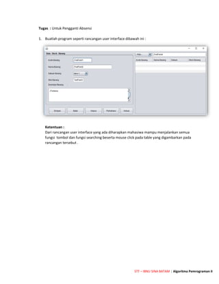 STT – IBNU SINA BATAM | Algoritma Pemrograman II
Tugas : Untuk Pengganti Absensi
1. Buatlah program seperti rancangan user interface dibawah ini :
Ketentuan :
Dari rancangan user interface yang ada diharapkan mahasiwa mampu menjalankan semua
fungsi tombol dan fungsi searching beserta mouse click pada table yang digambarkan pada
rancangan tersebut .
 