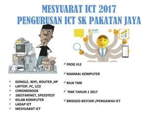 MESYUARAT ICT 2017
PENGURUSAN ICT SK PAKATAN JAYA
• DONGLE, WIFI, ROUTER ,HP
• LAPTOP, PC, LCD
• CHROMEBOOK
• 1BESTARINET, SPEEDTEST
• KELAB KOMPUTER
• LADAP ICT
• MESYUARAT ICT
FROG VLE
MAKMAL KOMPUTER
BILIK TMK
 TMK TAHUN 1 2017
BRIDGED BESTARI /PENGAWAS ICT
 