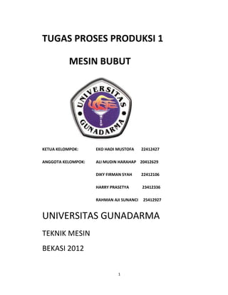 TUGAS PROSES PRODUKSI 1
MESIN BUBUT

KETUA KELOMPOK:

EKO HADI MUSTOFA

22412427

ANGGOTA KELOMPOK:

ALI MUDIN HARAHAP 20412629
DIKY FIRMAN SYAH

22412106

HARRY PRASETYA

23412336

RAHMAN AJI SUNANCI

25412927

UNIVERSITAS GUNADARMA
TEKNIK MESIN
BEKASI 2012
1

 