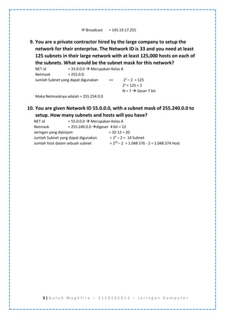 3 | G a l u h M a g h f i r a – 2 1 1 0 1 6 5 0 1 3 – J a r i n g a n K o m p u t e r
IP Broadcast = 145.19.17.255
9. You are a private contractor hired by the large company to setup the
network for their enterprise. The Network ID is 33 and you need at least
125 subnets in their large network with at least 125,000 hosts on each of
the subnets. What would be the subnet mask for this network?
NET id = 33.0.0.0  Merupakan Kelas A
Netmask = 255.0.0.
Jumlah Subnet yang dapat digunakan => 2n
– 2 = 125
2n
= 125 + 2
N = 7  Geser 7 bit
Maka Netmasknya adalah = 255.254.0.0
10. You are given Network ID 55.0.0.0, with a subnet mask of 255.240.0.0 to
setup. How many subnets and hosts will you have?
NET id = 55.0.0.0  Merupakan Kelas A
Netmask = 255.240.0.0 digeser 4 bit = 12
Jaringan yang dipinjam = 32-12 = 20
Jumlah Subnet yang dapat digunakan = 24
– 2 = 14 Subnet
Jumlah host dalam sebuah subnet = 220
– 2 = 1.048 576 - 2 = 1.048.574 Host
 