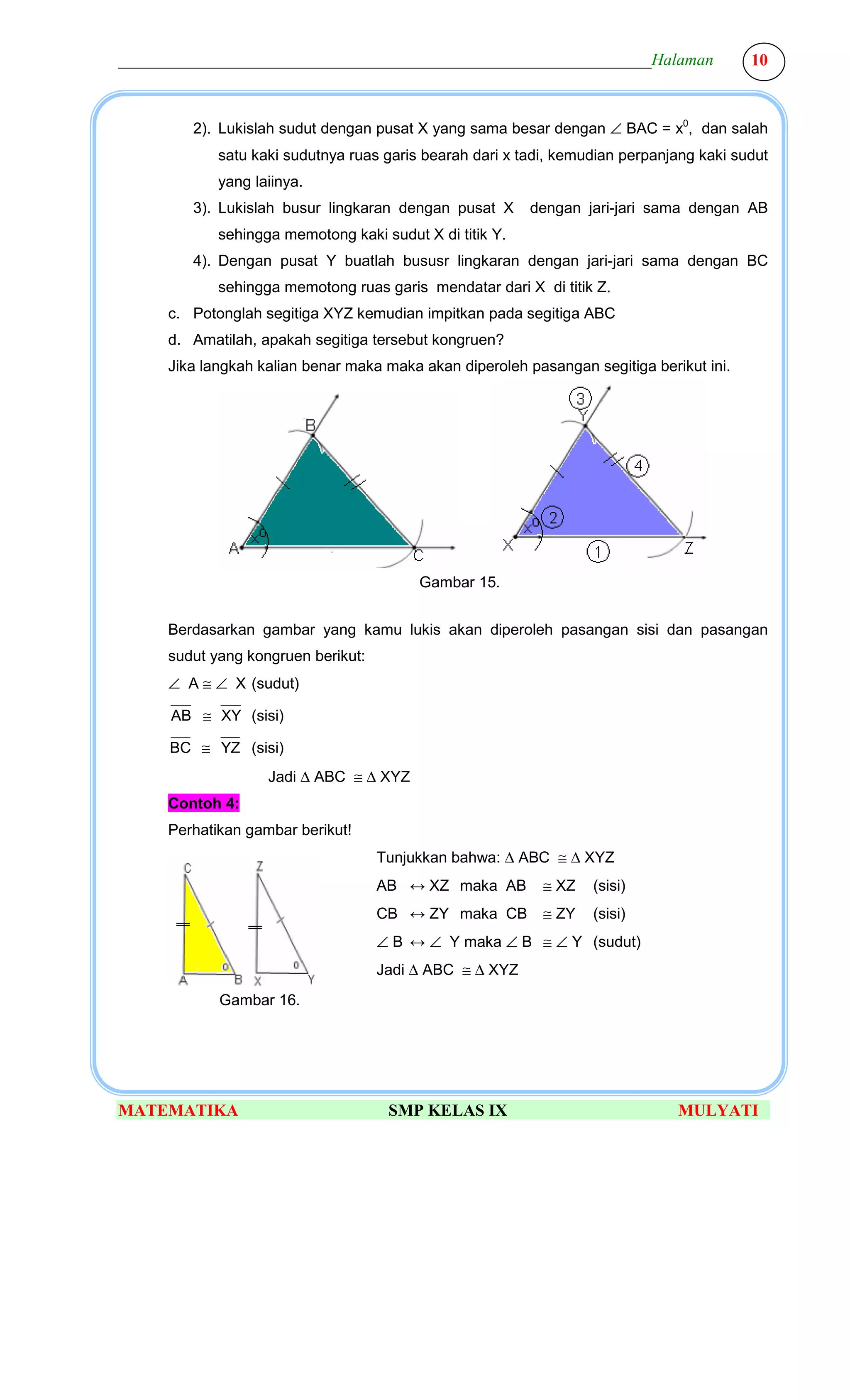 ________________________________________________________________Halaman                  10



        2). Lukislah sudut dengan pusat X yang sama besar dengan ∠ BAC = x0, dan salah
            satu kaki sudutnya ruas garis bearah dari x tadi, kemudian perpanjang kaki sudut
            yang laiinya.
        3). Lukislah busur lingkaran dengan pusat X      dengan jari-jari sama dengan AB
            sehingga memotong kaki sudut X di titik Y.
        4). Dengan pusat Y buatlah bususr lingkaran dengan jari-jari sama dengan BC
            sehingga memotong ruas garis mendatar dari X di titik Z.
     c. Potonglah segitiga XYZ kemudian impitkan pada segitiga ABC
     d. Amatilah, apakah segitiga tersebut kongruen?
     Jika langkah kalian benar maka maka akan diperoleh pasangan segitiga berikut ini.




                                         Gambar 15.


     Berdasarkan gambar yang kamu lukis akan diperoleh pasangan sisi dan pasangan
     sudut yang kongruen berikut:
     ∠ A ≅ ∠ X (sudut)

      AB ≅ XY (sisi)

      BC ≅ YZ (sisi)
                   Jadi ∆ ABC ≅ ∆ XYZ
     Contoh 4:
     Perhatikan gambar berikut!
                                    Tunjukkan bahwa: ∆ ABC ≅ ∆ XYZ
                                    AB ↔ XZ maka AB        ≅ XZ   (sisi)
                                    CB ↔ ZY maka CB        ≅ ZY   (sisi)
                                    ∠ B ↔ ∠ Y maka ∠ B ≅ ∠ Y (sudut)
                                    Jadi ∆ ABC ≅ ∆ XYZ
            Gambar 16.




MATEMATIKA                           SMP KELAS IX                             MULYATI
 