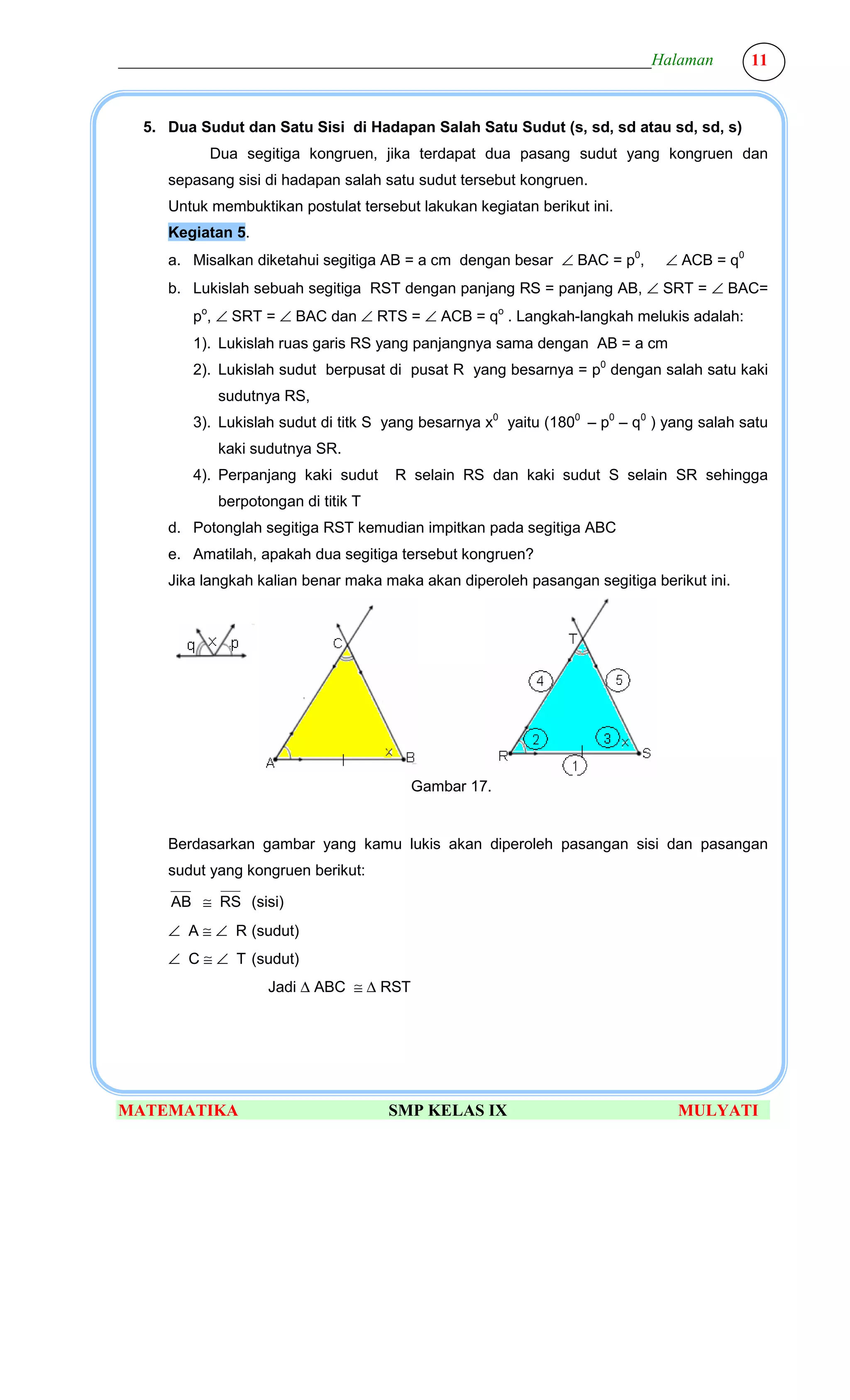________________________________________________________________Halaman                   11



  5. Dua Sudut dan Satu Sisi di Hadapan Salah Satu Sudut (s, sd, sd atau sd, sd, s)
           Dua segitiga kongruen, jika terdapat dua pasang sudut yang kongruen dan
     sepasang sisi di hadapan salah satu sudut tersebut kongruen.
     Untuk membuktikan postulat tersebut lakukan kegiatan berikut ini.
     Kegiatan 5.
     a. Misalkan diketahui segitiga AB = a cm dengan besar ∠ BAC = p0,       ∠ ACB = q0
     b. Lukislah sebuah segitiga RST dengan panjang RS = panjang AB, ∠ SRT = ∠ BAC=
        po, ∠ SRT = ∠ BAC dan ∠ RTS = ∠ ACB = qo . Langkah-langkah melukis adalah:
        1). Lukislah ruas garis RS yang panjangnya sama dengan AB = a cm
        2). Lukislah sudut berpusat di pusat R yang besarnya = p0 dengan salah satu kaki
            sudutnya RS,
        3). Lukislah sudut di titk S yang besarnya x0 yaitu (1800 – p0 – q0 ) yang salah satu
            kaki sudutnya SR.
        4). Perpanjang kaki sudut     R selain RS dan kaki sudut S selain SR sehingga
            berpotongan di titik T
     d. Potonglah segitiga RST kemudian impitkan pada segitiga ABC
     e. Amatilah, apakah dua segitiga tersebut kongruen?
     Jika langkah kalian benar maka maka akan diperoleh pasangan segitiga berikut ini.




                                        Gambar 17.


     Berdasarkan gambar yang kamu lukis akan diperoleh pasangan sisi dan pasangan
     sudut yang kongruen berikut:

      AB ≅ RS (sisi)
     ∠ A ≅ ∠ R (sudut)
     ∠ C ≅ ∠ T (sudut)
                   Jadi ∆ ABC ≅ ∆ RST




MATEMATIKA                           SMP KELAS IX                              MULYATI
 