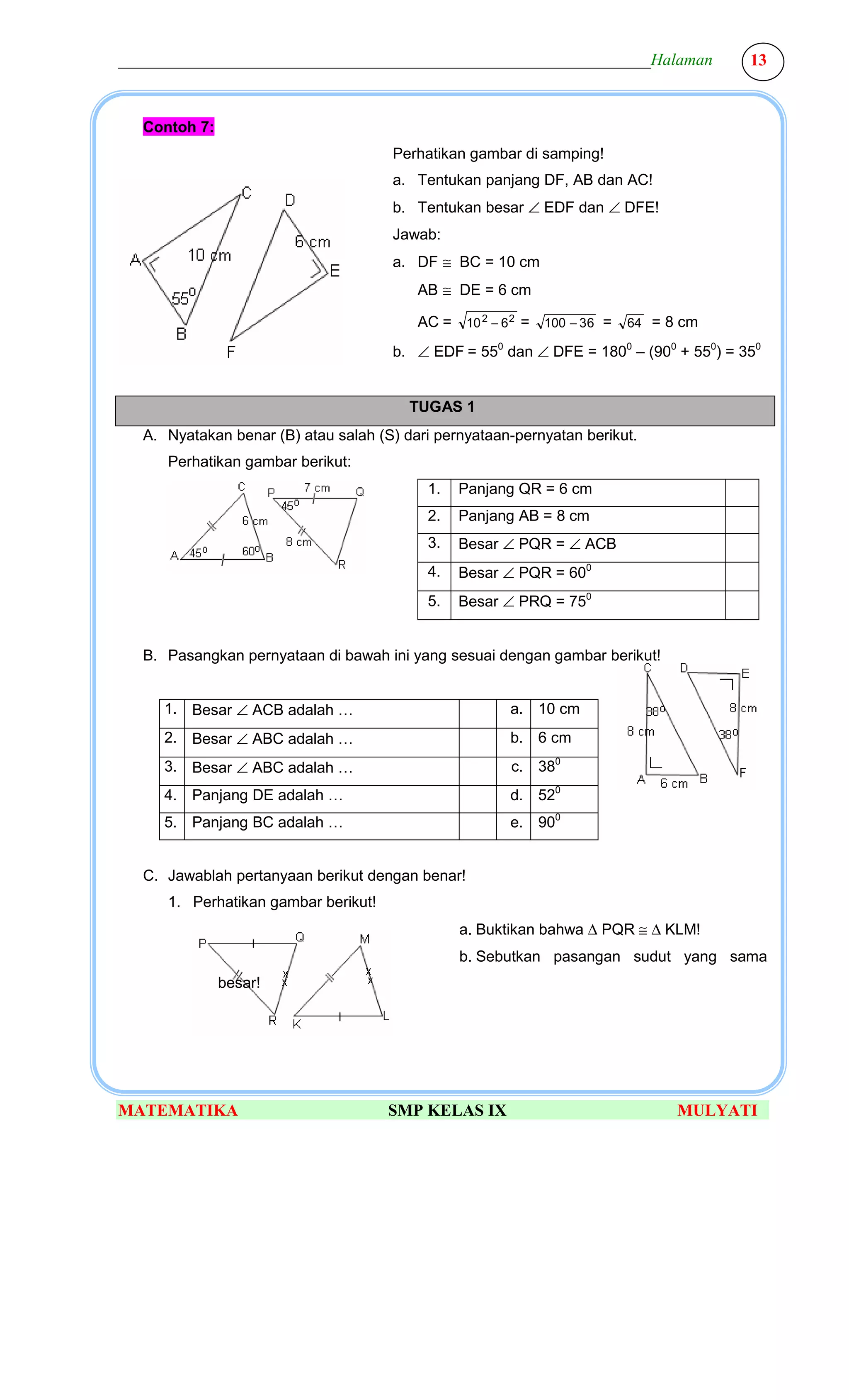 ________________________________________________________________Halaman               13



  Contoh 7:
                                     Perhatikan gambar di samping!
                                     a. Tentukan panjang DF, AB dan AC!
                                     b. Tentukan besar ∠ EDF dan ∠ DFE!
                                     Jawab:
                                     a. DF ≅ BC = 10 cm
                                         AB ≅ DE = 6 cm

                                         AC = 10 2 − 6 2 = 100 − 36 =   64 = 8 cm

                                     b. ∠ EDF = 550 dan ∠ DFE = 1800 – (900 + 550) = 350


                                        TUGAS 1
  A. Nyatakan benar (B) atau salah (S) dari pernyataan-pernyatan berikut.
     Perhatikan gambar berikut:
                                          1.   Panjang QR = 6 cm
                                          2.   Panjang AB = 8 cm
                                          3.   Besar ∠ PQR = ∠ ACB
                                          4.   Besar ∠ PQR = 600
                                          5.   Besar ∠ PRQ = 750


  B. Pasangkan pernyataan di bawah ini yang sesuai dengan gambar berikut!


     1. Besar ∠ ACB adalah …                          a. 10 cm
     2. Besar ∠ ABC adalah …                          b. 6 cm
     3. Besar ∠ ABC adalah …                          c. 380
     4. Panjang DE adalah …                           d. 520
     5. Panjang BC adalah …                           e. 900


  C. Jawablah pertanyaan berikut dengan benar!
     1. Perhatikan gambar berikut!
                                               a. Buktikan bahwa ∆ PQR ≅ ∆ KLM!
                                               b. Sebutkan pasangan sudut yang sama
              besar!




MATEMATIKA                           SMP KELAS IX                             MULYATI
 