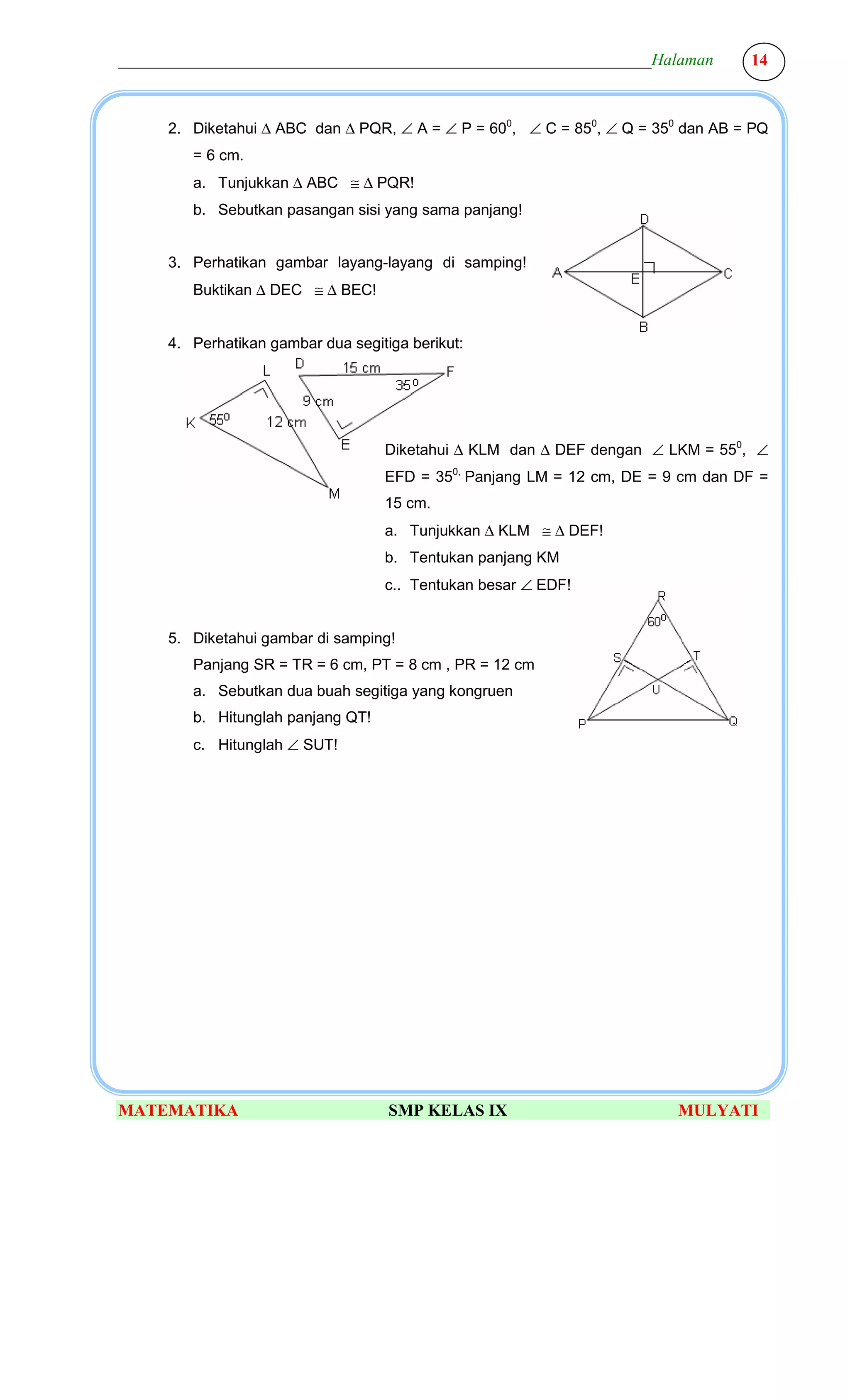 ________________________________________________________________Halaman          14



     2. Diketahui ∆ ABC dan ∆ PQR, ∠ A = ∠ P = 600, ∠ C = 850, ∠ Q = 350 dan AB = PQ
        = 6 cm.
        a. Tunjukkan ∆ ABC ≅ ∆ PQR!
        b. Sebutkan pasangan sisi yang sama panjang!


     3. Perhatikan gambar layang-layang di samping!
        Buktikan ∆ DEC ≅ ∆ BEC!


     4. Perhatikan gambar dua segitiga berikut:




                                   Diketahui ∆ KLM dan ∆ DEF dengan ∠ LKM = 550, ∠
                                   EFD = 350, Panjang LM = 12 cm, DE = 9 cm dan DF =
                                   15 cm.
                                   a. Tunjukkan ∆ KLM ≅ ∆ DEF!
                                   b. Tentukan panjang KM
                                   c.. Tentukan besar ∠ EDF!


     5. Diketahui gambar di samping!
        Panjang SR = TR = 6 cm, PT = 8 cm , PR = 12 cm
        a. Sebutkan dua buah segitiga yang kongruen
        b. Hitunglah panjang QT!
        c. Hitunglah ∠ SUT!




MATEMATIKA                          SMP KELAS IX                        MULYATI
 
