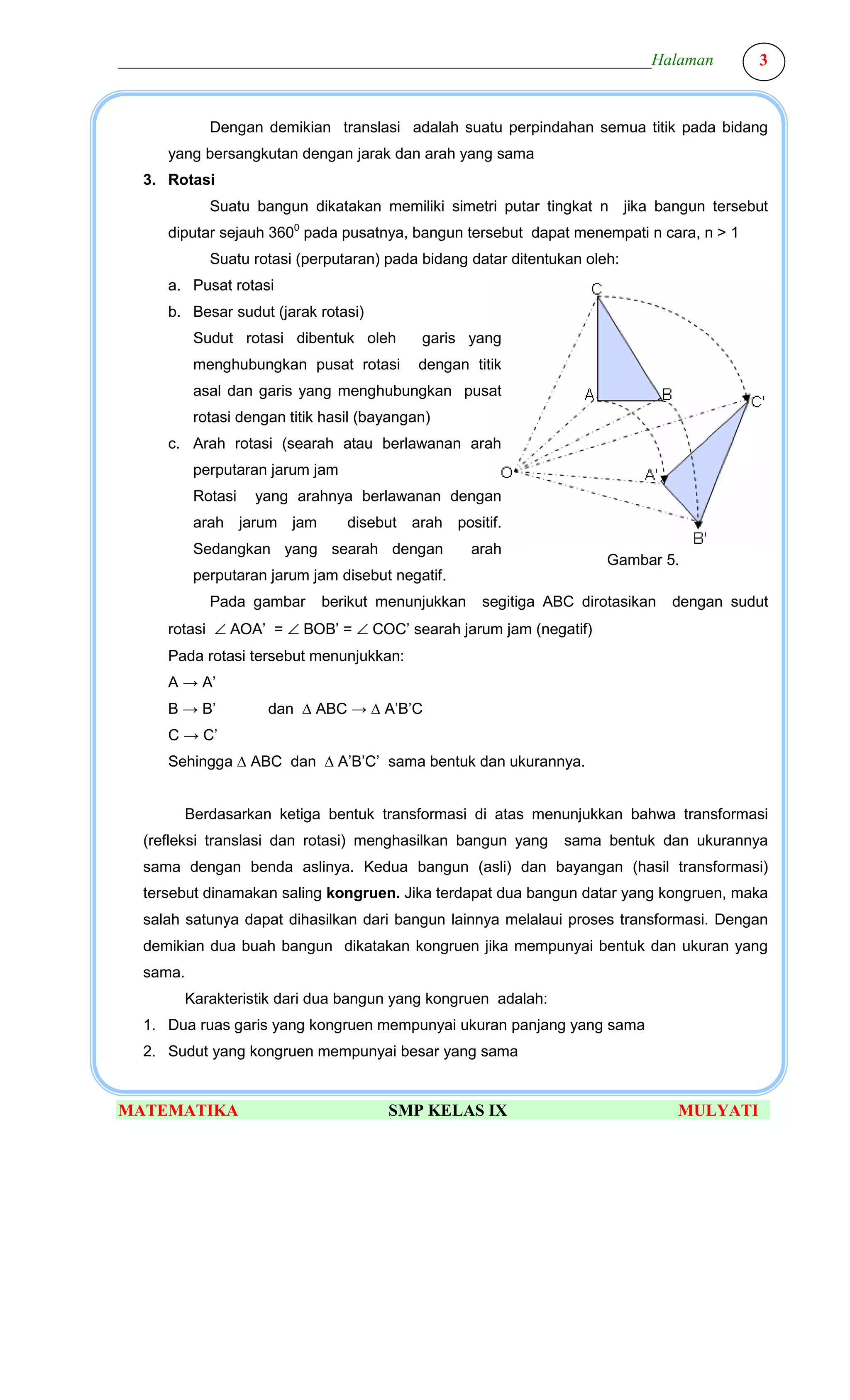________________________________________________________________Halaman                   3



            Dengan demikian translasi adalah suatu perpindahan semua titik pada bidang
     yang bersangkutan dengan jarak dan arah yang sama
  3. Rotasi
            Suatu bangun dikatakan memiliki simetri putar tingkat n jika bangun tersebut
     diputar sejauh 3600 pada pusatnya, bangun tersebut dapat menempati n cara, n > 1
            Suatu rotasi (perputaran) pada bidang datar ditentukan oleh:
     a. Pusat rotasi
     b. Besar sudut (jarak rotasi)
          Sudut rotasi dibentuk oleh        garis yang
          menghubungkan pusat rotasi        dengan titik
          asal dan garis yang menghubungkan pusat
          rotasi dengan titik hasil (bayangan)
     c. Arah rotasi (searah atau berlawanan arah
          perputaran jarum jam
          Rotasi   yang arahnya berlawanan dengan
          arah jarum jam         disebut arah positif.
          Sedangkan yang searah dengan             arah
                                                                      Gambar 5.
          perputaran jarum jam disebut negatif.
            Pada gambar      berikut menunjukkan     segitiga ABC dirotasikan   dengan sudut
     rotasi ∠ AOA’ = ∠ BOB’ = ∠ COC’ searah jarum jam (negatif)
     Pada rotasi tersebut menunjukkan:
     A → A’
     B → B’          dan ∆ ABC → ∆ A’B’C
     C → C’
     Sehingga ∆ ABC dan ∆ A’B’C’ sama bentuk dan ukurannya.


       Berdasarkan ketiga bentuk transformasi di atas menunjukkan bahwa transformasi
  (refleksi translasi dan rotasi) menghasilkan bangun yang      sama bentuk dan ukurannya
  sama dengan benda aslinya. Kedua bangun (asli) dan bayangan (hasil transformasi)
  tersebut dinamakan saling kongruen. Jika terdapat dua bangun datar yang kongruen, maka
  salah satunya dapat dihasilkan dari bangun lainnya melalaui proses transformasi. Dengan
  demikian dua buah bangun dikatakan kongruen jika mempunyai bentuk dan ukuran yang
  sama.
       Karakteristik dari dua bangun yang kongruen adalah:
  1. Dua ruas garis yang kongruen mempunyai ukuran panjang yang sama
  2. Sudut yang kongruen mempunyai besar yang sama


MATEMATIKA                             SMP KELAS IX                             MULYATI
 