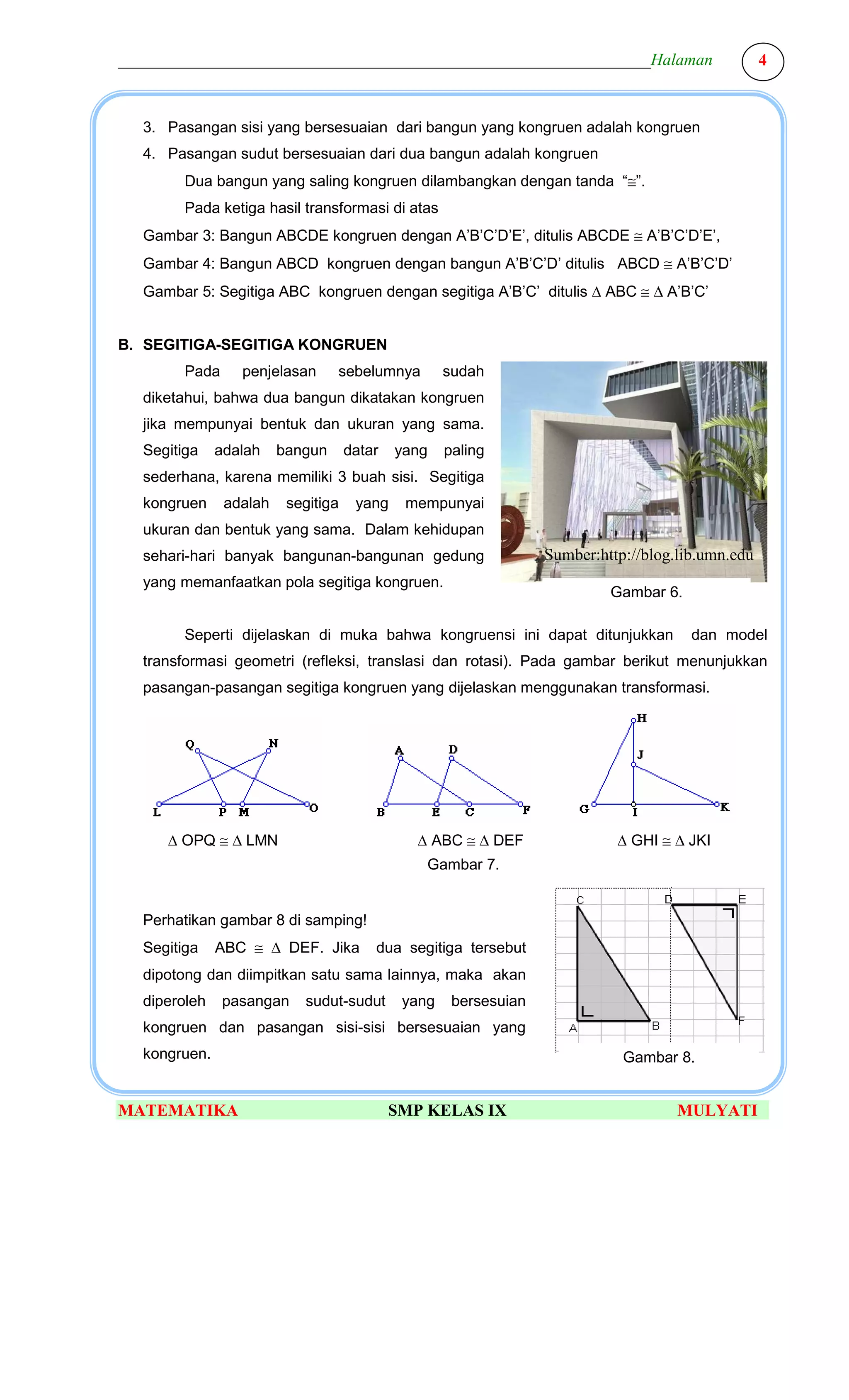 ________________________________________________________________Halaman                            4



  3. Pasangan sisi yang bersesuaian dari bangun yang kongruen adalah kongruen
  4. Pasangan sudut bersesuaian dari dua bangun adalah kongruen
        Dua bangun yang saling kongruen dilambangkan dengan tanda “≅”.
        Pada ketiga hasil transformasi di atas
  Gambar 3: Bangun ABCDE kongruen dengan A’B’C’D’E’, ditulis ABCDE ≅ A’B’C’D’E’,
  Gambar 4: Bangun ABCD kongruen dengan bangun A’B’C’D’ ditulis ABCD ≅ A’B’C’D’
  Gambar 5: Segitiga ABC kongruen dengan segitiga A’B’C’ ditulis ∆ ABC ≅ ∆ A’B’C’


B. SEGITIGA-SEGITIGA KONGRUEN
        Pada     penjelasan      sebelumnya         sudah
  diketahui, bahwa dua bangun dikatakan kongruen
  jika mempunyai bentuk dan ukuran yang sama.
  Segitiga    adalah    bangun      datar   yang    paling
  sederhana, karena memiliki 3 buah sisi. Segitiga
  kongruen     adalah    segitiga    yang    mempunyai
  ukuran dan bentuk yang sama. Dalam kehidupan
  sehari-hari banyak bangunan-bangunan gedung                     Sumber:http://blog.lib.umn.edu
  yang memanfaatkan pola segitiga kongruen.
                                                                           Gambar 6.

        Seperti dijelaskan di muka bahwa kongruensi ini dapat ditunjukkan              dan model
  transformasi geometri (refleksi, translasi dan rotasi). Pada gambar berikut menunjukkan
  pasangan-pasangan segitiga kongruen yang dijelaskan menggunakan transformasi.




     ∆ OPQ ≅ ∆ LMN                            ∆ ABC ≅ ∆ DEF                 ∆ GHI ≅ ∆ JKI
                                                Gambar 7.


  Perhatikan gambar 8 di samping!
  Segitiga    ABC ≅ ∆ DEF. Jika         dua segitiga tersebut
  dipotong dan diimpitkan satu sama lainnya, maka akan
  diperoleh    pasangan    sudut-sudut       yang    bersesuian
  kongruen dan pasangan sisi-sisi bersesuaian yang
  kongruen.                                                                  Gambar 8.


MATEMATIKA                                  SMP KELAS IX                             MULYATI
 