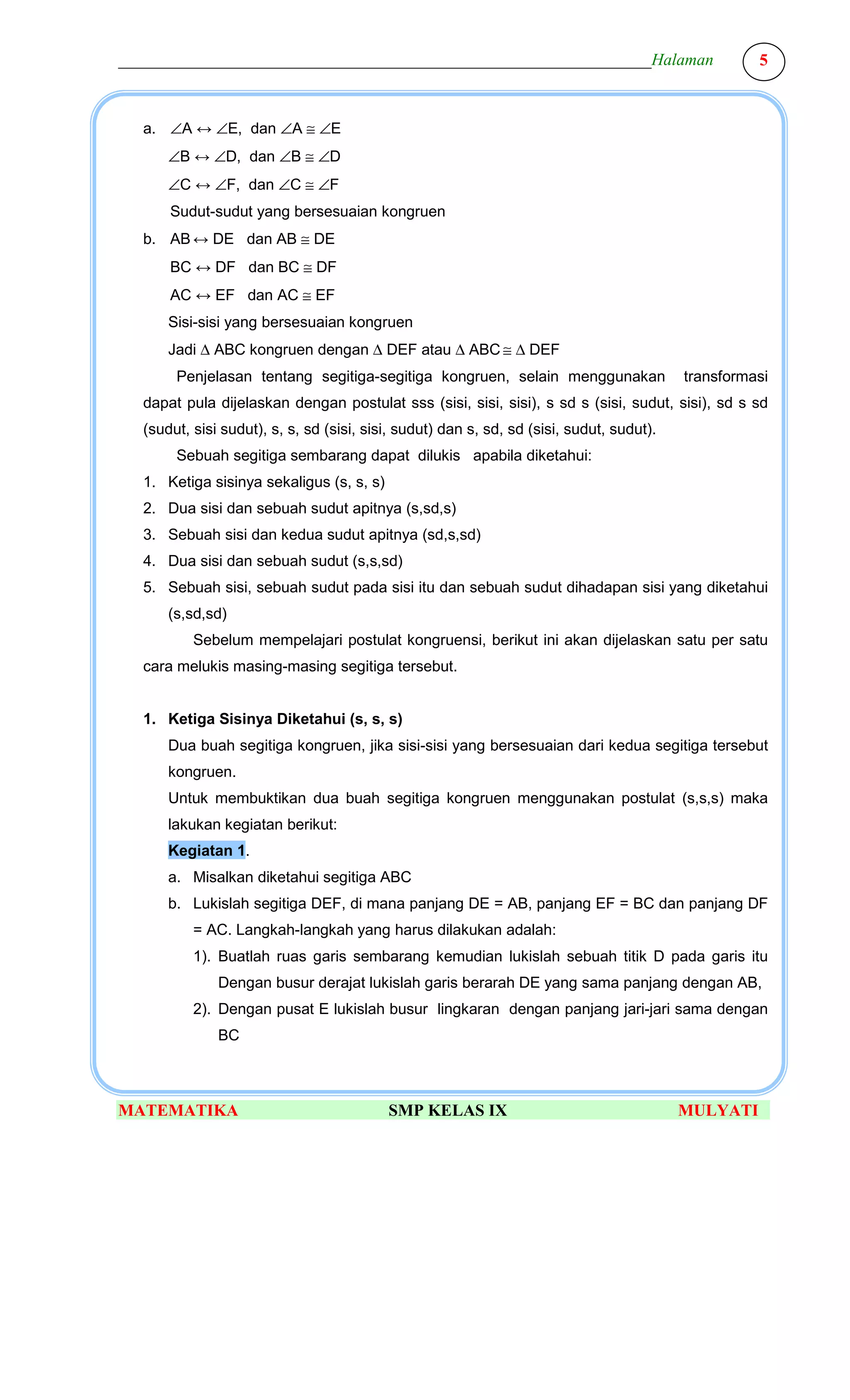 ________________________________________________________________Halaman                             5



  a. ∠A ↔ ∠E, dan ∠A ≅ ∠E
      ∠B ↔ ∠D, dan ∠B ≅ ∠D
      ∠C ↔ ∠F, dan ∠C ≅ ∠F
      Sudut-sudut yang bersesuaian kongruen
  b. AB ↔ DE dan AB ≅ DE
      BC ↔ DF dan BC ≅ DF
      AC ↔ EF dan AC ≅ EF
      Sisi-sisi yang bersesuaian kongruen
      Jadi ∆ ABC kongruen dengan ∆ DEF atau ∆ ABC ≅ ∆ DEF
       Penjelasan tentang segitiga-segitiga kongruen, selain menggunakan                  transformasi
  dapat pula dijelaskan dengan postulat sss (sisi, sisi, sisi), s sd s (sisi, sudut, sisi), sd s sd
  (sudut, sisi sudut), s, s, sd (sisi, sisi, sudut) dan s, sd, sd (sisi, sudut, sudut).
       Sebuah segitiga sembarang dapat dilukis apabila diketahui:
  1. Ketiga sisinya sekaligus (s, s, s)
  2. Dua sisi dan sebuah sudut apitnya (s,sd,s)
  3. Sebuah sisi dan kedua sudut apitnya (sd,s,sd)
  4. Dua sisi dan sebuah sudut (s,s,sd)
  5. Sebuah sisi, sebuah sudut pada sisi itu dan sebuah sudut dihadapan sisi yang diketahui
      (s,sd,sd)
          Sebelum mempelajari postulat kongruensi, berikut ini akan dijelaskan satu per satu
  cara melukis masing-masing segitiga tersebut.


  1. Ketiga Sisinya Diketahui (s, s, s)
      Dua buah segitiga kongruen, jika sisi-sisi yang bersesuaian dari kedua segitiga tersebut
      kongruen.
      Untuk membuktikan dua buah segitiga kongruen menggunakan postulat (s,s,s) maka
      lakukan kegiatan berikut:
      Kegiatan 1.
      a. Misalkan diketahui segitiga ABC
      b. Lukislah segitiga DEF, di mana panjang DE = AB, panjang EF = BC dan panjang DF
          = AC. Langkah-langkah yang harus dilakukan adalah:
          1). Buatlah ruas garis sembarang kemudian lukislah sebuah titik D pada garis itu
              Dengan busur derajat lukislah garis berarah DE yang sama panjang dengan AB,
          2). Dengan pusat E lukislah busur lingkaran dengan panjang jari-jari sama dengan
              BC



MATEMATIKA                                SMP KELAS IX                                    MULYATI
 